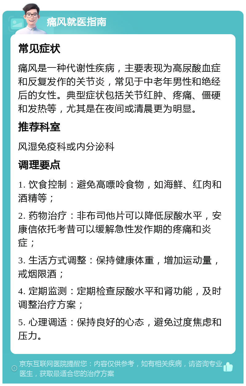 痛风就医指南 常见症状 痛风是一种代谢性疾病，主要表现为高尿酸血症和反复发作的关节炎，常见于中老年男性和绝经后的女性。典型症状包括关节红肿、疼痛、僵硬和发热等，尤其是在夜间或清晨更为明显。 推荐科室 风湿免疫科或内分泌科 调理要点 1. 饮食控制：避免高嘌呤食物，如海鲜、红肉和酒精等； 2. 药物治疗：非布司他片可以降低尿酸水平，安康信依托考昔可以缓解急性发作期的疼痛和炎症； 3. 生活方式调整：保持健康体重，增加运动量，戒烟限酒； 4. 定期监测：定期检查尿酸水平和肾功能，及时调整治疗方案； 5. 心理调适：保持良好的心态，避免过度焦虑和压力。