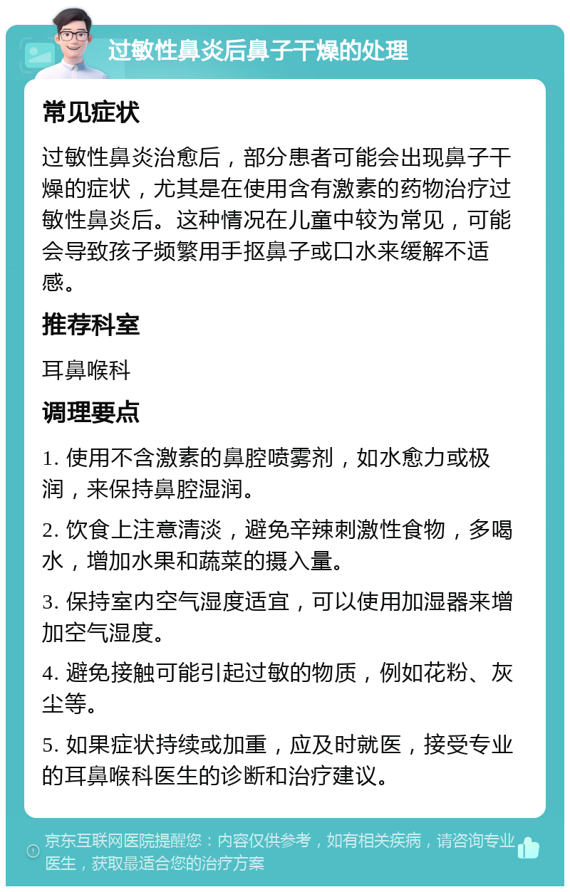 过敏性鼻炎后鼻子干燥的处理 常见症状 过敏性鼻炎治愈后，部分患者可能会出现鼻子干燥的症状，尤其是在使用含有激素的药物治疗过敏性鼻炎后。这种情况在儿童中较为常见，可能会导致孩子频繁用手抠鼻子或口水来缓解不适感。 推荐科室 耳鼻喉科 调理要点 1. 使用不含激素的鼻腔喷雾剂，如水愈力或极润，来保持鼻腔湿润。 2. 饮食上注意清淡，避免辛辣刺激性食物，多喝水，增加水果和蔬菜的摄入量。 3. 保持室内空气湿度适宜，可以使用加湿器来增加空气湿度。 4. 避免接触可能引起过敏的物质，例如花粉、灰尘等。 5. 如果症状持续或加重，应及时就医，接受专业的耳鼻喉科医生的诊断和治疗建议。