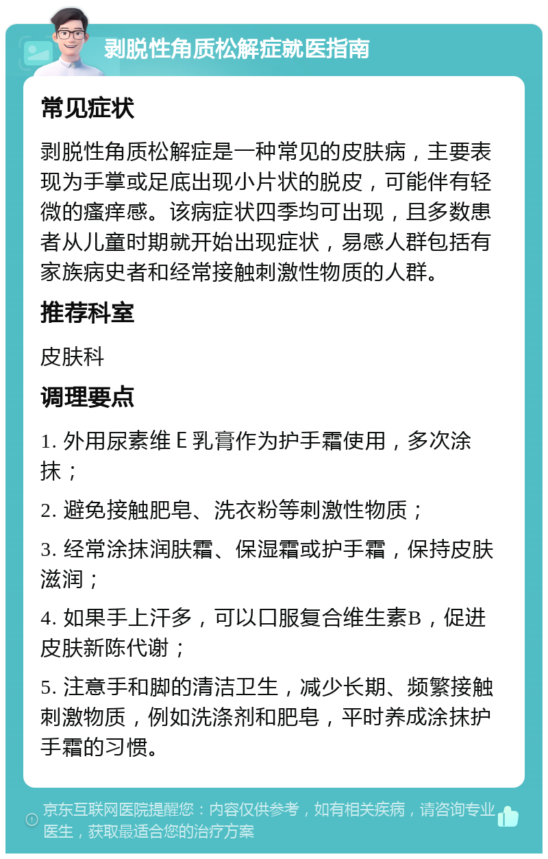 剥脱性角质松解症就医指南 常见症状 剥脱性角质松解症是一种常见的皮肤病，主要表现为手掌或足底出现小片状的脱皮，可能伴有轻微的瘙痒感。该病症状四季均可出现，且多数患者从儿童时期就开始出现症状，易感人群包括有家族病史者和经常接触刺激性物质的人群。 推荐科室 皮肤科 调理要点 1. 外用尿素维Ｅ乳膏作为护手霜使用，多次涂抹； 2. 避免接触肥皂、洗衣粉等刺激性物质； 3. 经常涂抹润肤霜、保湿霜或护手霜，保持皮肤滋润； 4. 如果手上汗多，可以口服复合维生素B，促进皮肤新陈代谢； 5. 注意手和脚的清洁卫生，减少长期、频繁接触刺激物质，例如洗涤剂和肥皂，平时养成涂抹护手霜的习惯。