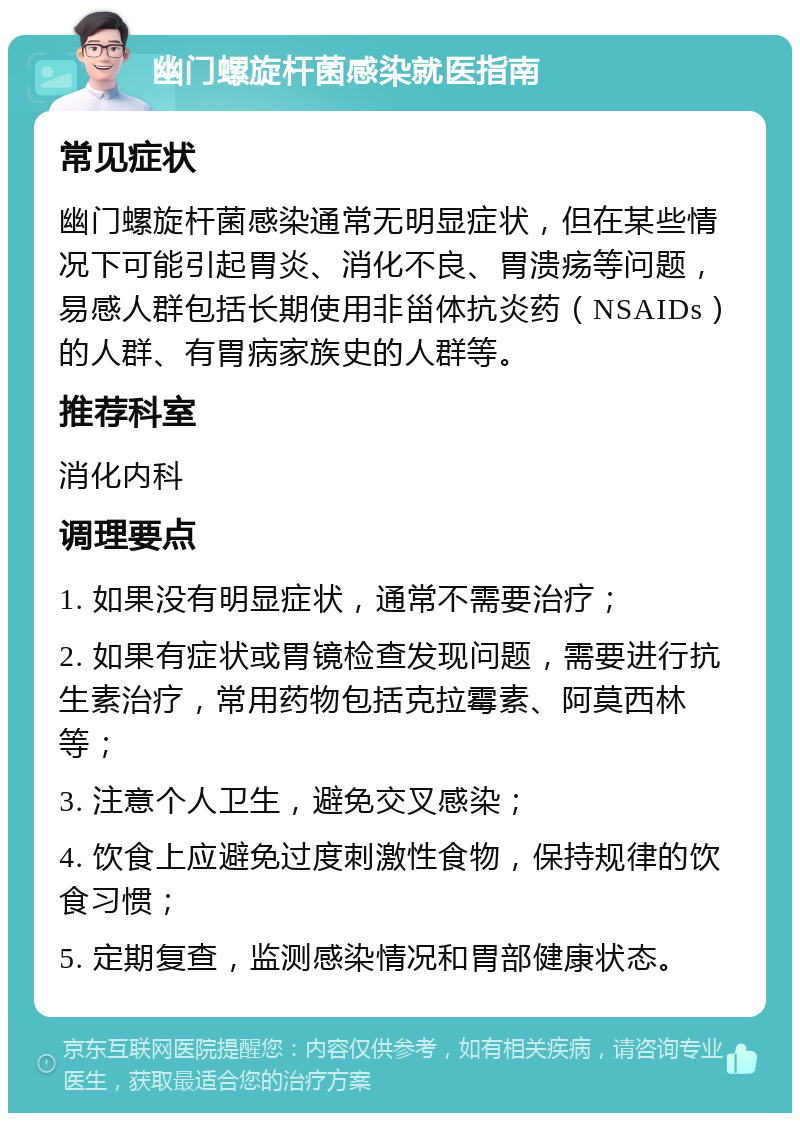 幽门螺旋杆菌感染就医指南 常见症状 幽门螺旋杆菌感染通常无明显症状，但在某些情况下可能引起胃炎、消化不良、胃溃疡等问题，易感人群包括长期使用非甾体抗炎药（NSAIDs）的人群、有胃病家族史的人群等。 推荐科室 消化内科 调理要点 1. 如果没有明显症状，通常不需要治疗； 2. 如果有症状或胃镜检查发现问题，需要进行抗生素治疗，常用药物包括克拉霉素、阿莫西林等； 3. 注意个人卫生，避免交叉感染； 4. 饮食上应避免过度刺激性食物，保持规律的饮食习惯； 5. 定期复查，监测感染情况和胃部健康状态。