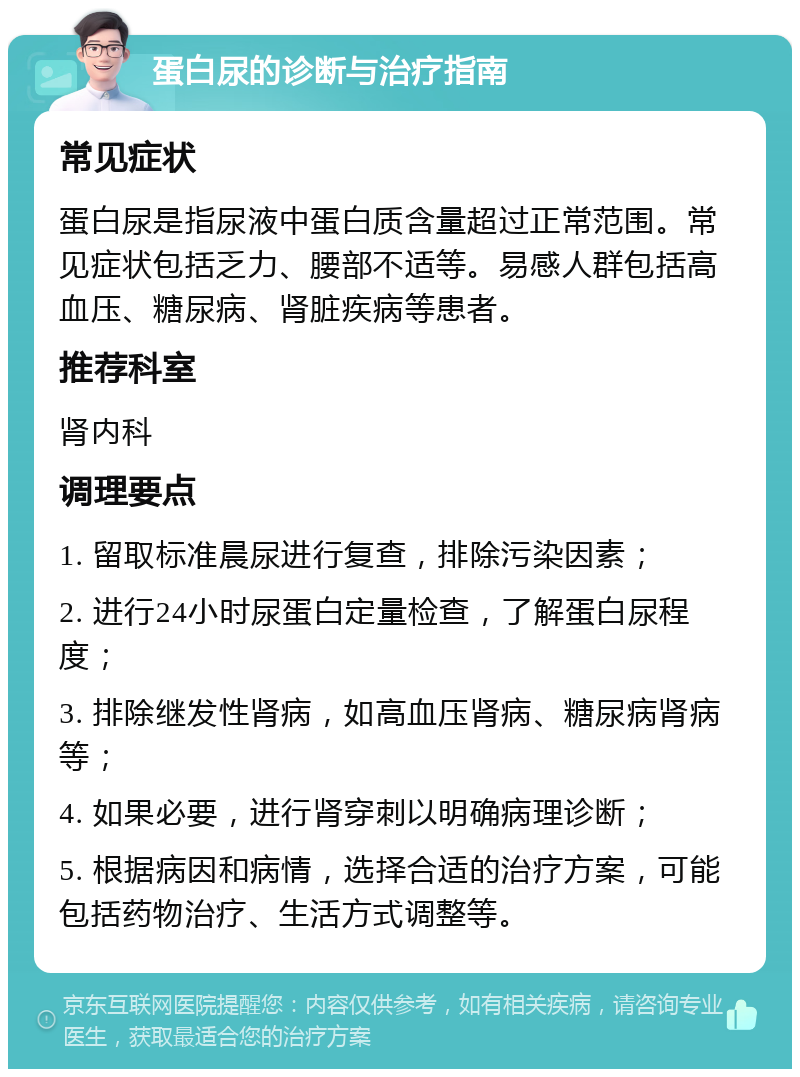 蛋白尿的诊断与治疗指南 常见症状 蛋白尿是指尿液中蛋白质含量超过正常范围。常见症状包括乏力、腰部不适等。易感人群包括高血压、糖尿病、肾脏疾病等患者。 推荐科室 肾内科 调理要点 1. 留取标准晨尿进行复查，排除污染因素； 2. 进行24小时尿蛋白定量检查，了解蛋白尿程度； 3. 排除继发性肾病，如高血压肾病、糖尿病肾病等； 4. 如果必要，进行肾穿刺以明确病理诊断； 5. 根据病因和病情，选择合适的治疗方案，可能包括药物治疗、生活方式调整等。