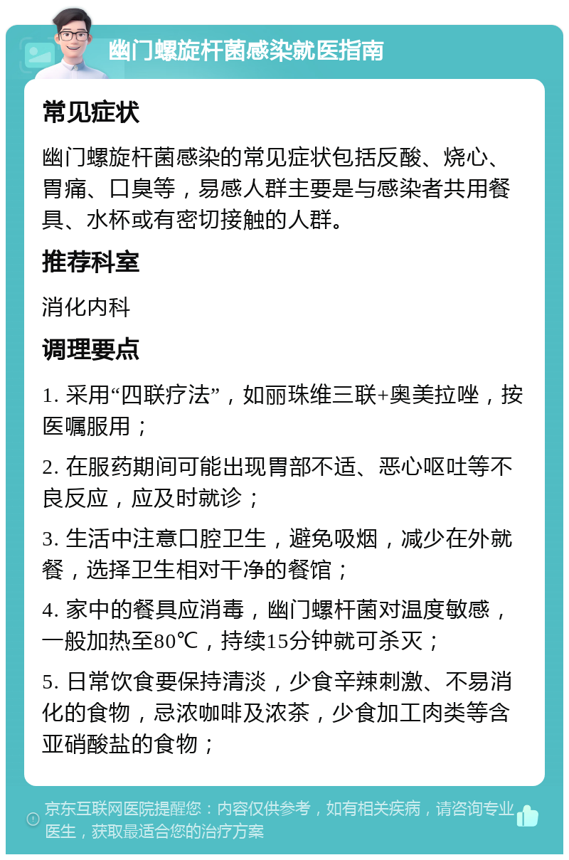 幽门螺旋杆菌感染就医指南 常见症状 幽门螺旋杆菌感染的常见症状包括反酸、烧心、胃痛、口臭等，易感人群主要是与感染者共用餐具、水杯或有密切接触的人群。 推荐科室 消化内科 调理要点 1. 采用“四联疗法”，如丽珠维三联+奥美拉唑，按医嘱服用； 2. 在服药期间可能出现胃部不适、恶心呕吐等不良反应，应及时就诊； 3. 生活中注意口腔卫生，避免吸烟，减少在外就餐，选择卫生相对干净的餐馆； 4. 家中的餐具应消毒，幽门螺杆菌对温度敏感，一般加热至80℃，持续15分钟就可杀灭； 5. 日常饮食要保持清淡，少食辛辣刺激、不易消化的食物，忌浓咖啡及浓茶，少食加工肉类等含亚硝酸盐的食物；