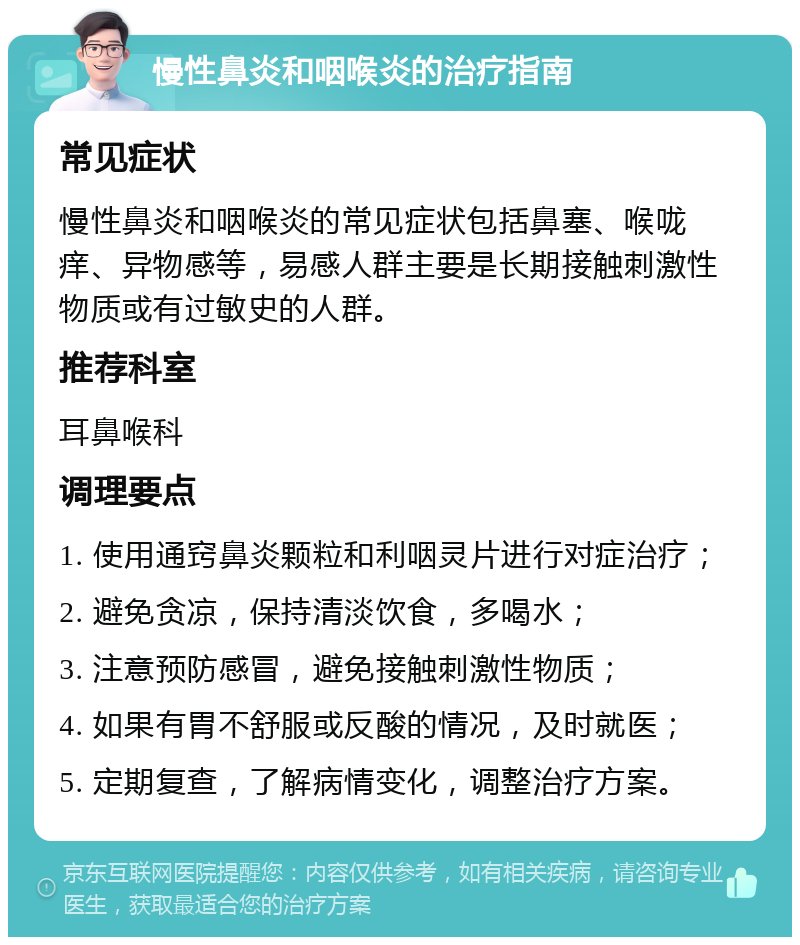 慢性鼻炎和咽喉炎的治疗指南 常见症状 慢性鼻炎和咽喉炎的常见症状包括鼻塞、喉咙痒、异物感等，易感人群主要是长期接触刺激性物质或有过敏史的人群。 推荐科室 耳鼻喉科 调理要点 1. 使用通窍鼻炎颗粒和利咽灵片进行对症治疗； 2. 避免贪凉，保持清淡饮食，多喝水； 3. 注意预防感冒，避免接触刺激性物质； 4. 如果有胃不舒服或反酸的情况，及时就医； 5. 定期复查，了解病情变化，调整治疗方案。