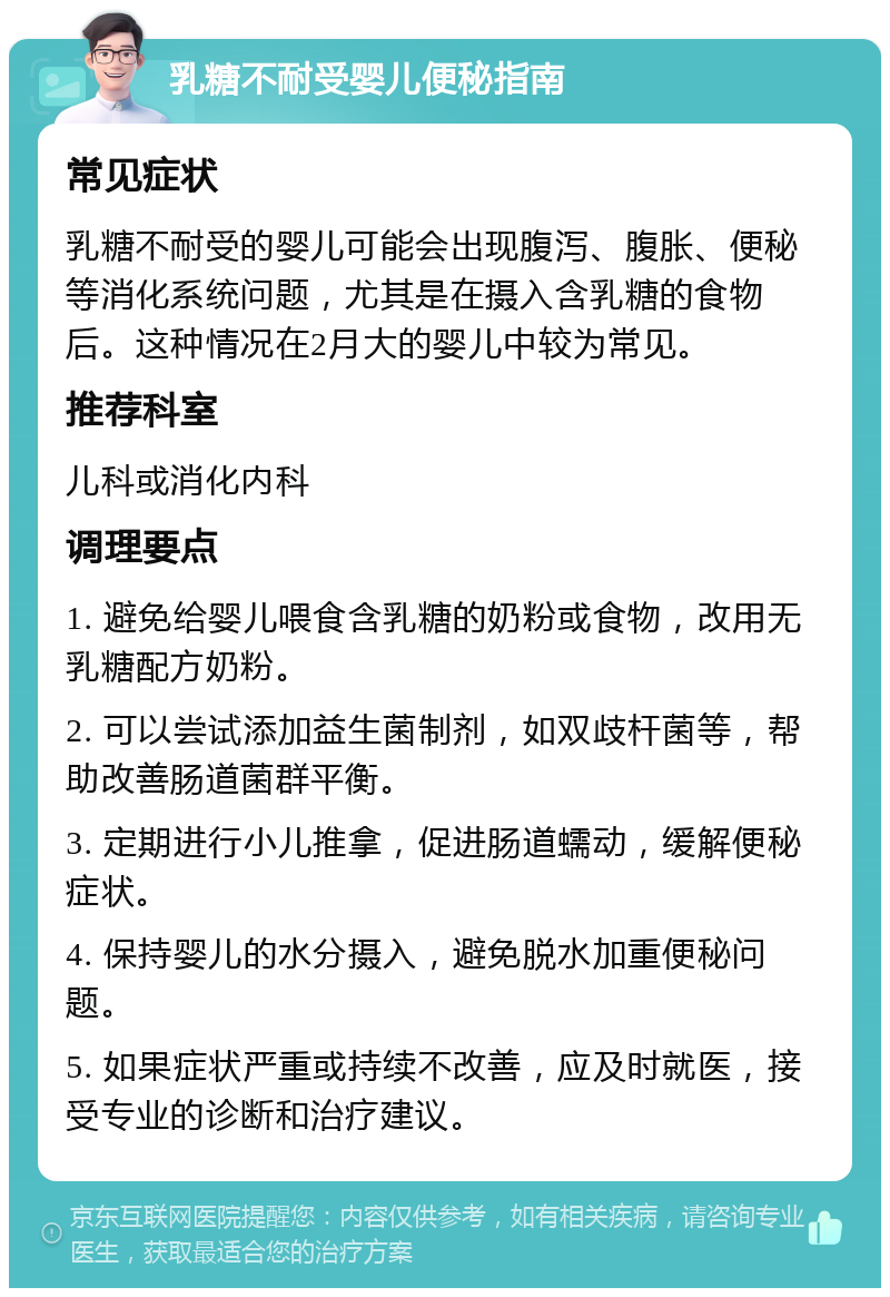 乳糖不耐受婴儿便秘指南 常见症状 乳糖不耐受的婴儿可能会出现腹泻、腹胀、便秘等消化系统问题，尤其是在摄入含乳糖的食物后。这种情况在2月大的婴儿中较为常见。 推荐科室 儿科或消化内科 调理要点 1. 避免给婴儿喂食含乳糖的奶粉或食物，改用无乳糖配方奶粉。 2. 可以尝试添加益生菌制剂，如双歧杆菌等，帮助改善肠道菌群平衡。 3. 定期进行小儿推拿，促进肠道蠕动，缓解便秘症状。 4. 保持婴儿的水分摄入，避免脱水加重便秘问题。 5. 如果症状严重或持续不改善，应及时就医，接受专业的诊断和治疗建议。
