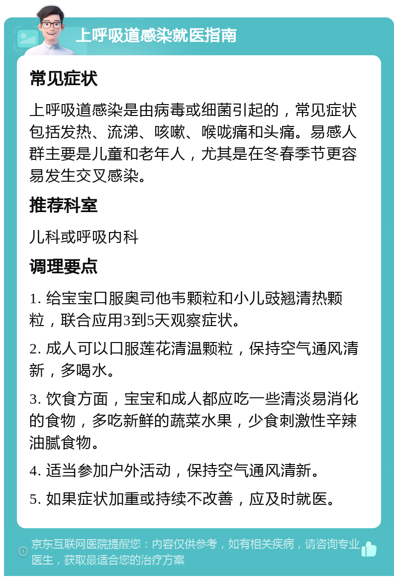 上呼吸道感染就医指南 常见症状 上呼吸道感染是由病毒或细菌引起的，常见症状包括发热、流涕、咳嗽、喉咙痛和头痛。易感人群主要是儿童和老年人，尤其是在冬春季节更容易发生交叉感染。 推荐科室 儿科或呼吸内科 调理要点 1. 给宝宝口服奥司他韦颗粒和小儿豉翘清热颗粒，联合应用3到5天观察症状。 2. 成人可以口服莲花清温颗粒，保持空气通风清新，多喝水。 3. 饮食方面，宝宝和成人都应吃一些清淡易消化的食物，多吃新鲜的蔬菜水果，少食刺激性辛辣油腻食物。 4. 适当参加户外活动，保持空气通风清新。 5. 如果症状加重或持续不改善，应及时就医。