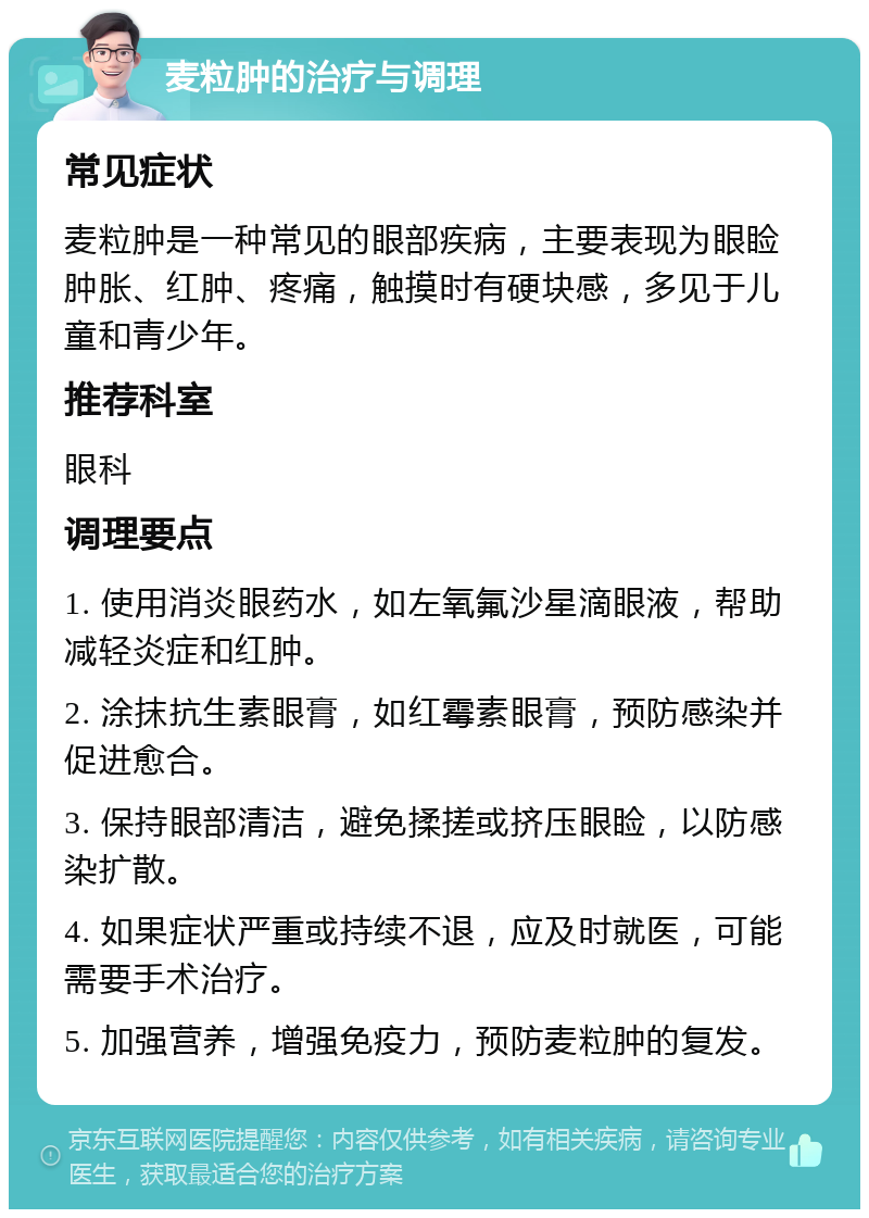 麦粒肿的治疗与调理 常见症状 麦粒肿是一种常见的眼部疾病，主要表现为眼睑肿胀、红肿、疼痛，触摸时有硬块感，多见于儿童和青少年。 推荐科室 眼科 调理要点 1. 使用消炎眼药水，如左氧氟沙星滴眼液，帮助减轻炎症和红肿。 2. 涂抹抗生素眼膏，如红霉素眼膏，预防感染并促进愈合。 3. 保持眼部清洁，避免揉搓或挤压眼睑，以防感染扩散。 4. 如果症状严重或持续不退，应及时就医，可能需要手术治疗。 5. 加强营养，增强免疫力，预防麦粒肿的复发。