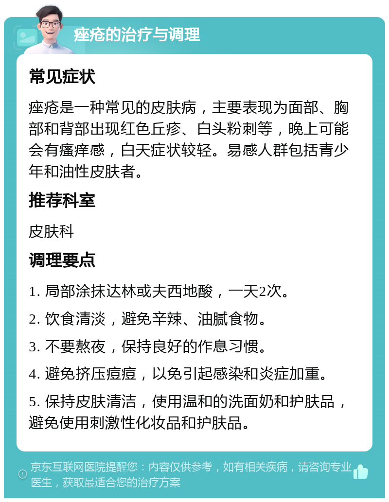 痤疮的治疗与调理 常见症状 痤疮是一种常见的皮肤病，主要表现为面部、胸部和背部出现红色丘疹、白头粉刺等，晚上可能会有瘙痒感，白天症状较轻。易感人群包括青少年和油性皮肤者。 推荐科室 皮肤科 调理要点 1. 局部涂抹达林或夫西地酸，一天2次。 2. 饮食清淡，避免辛辣、油腻食物。 3. 不要熬夜，保持良好的作息习惯。 4. 避免挤压痘痘，以免引起感染和炎症加重。 5. 保持皮肤清洁，使用温和的洗面奶和护肤品，避免使用刺激性化妆品和护肤品。