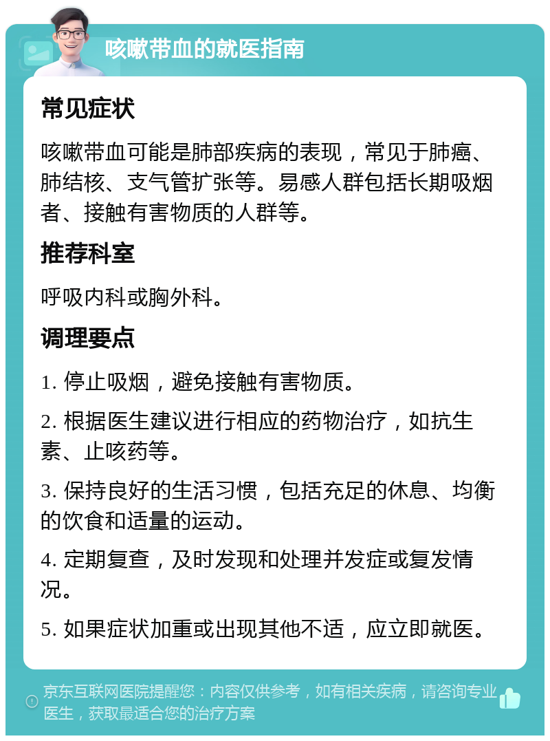 咳嗽带血的就医指南 常见症状 咳嗽带血可能是肺部疾病的表现，常见于肺癌、肺结核、支气管扩张等。易感人群包括长期吸烟者、接触有害物质的人群等。 推荐科室 呼吸内科或胸外科。 调理要点 1. 停止吸烟，避免接触有害物质。 2. 根据医生建议进行相应的药物治疗，如抗生素、止咳药等。 3. 保持良好的生活习惯，包括充足的休息、均衡的饮食和适量的运动。 4. 定期复查，及时发现和处理并发症或复发情况。 5. 如果症状加重或出现其他不适，应立即就医。