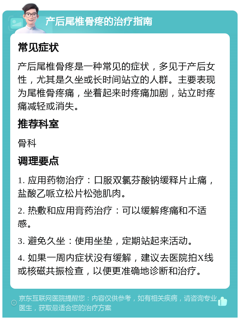 产后尾椎骨疼的治疗指南 常见症状 产后尾椎骨疼是一种常见的症状，多见于产后女性，尤其是久坐或长时间站立的人群。主要表现为尾椎骨疼痛，坐着起来时疼痛加剧，站立时疼痛减轻或消失。 推荐科室 骨科 调理要点 1. 应用药物治疗：口服双氯芬酸钠缓释片止痛，盐酸乙哌立松片松弛肌肉。 2. 热敷和应用膏药治疗：可以缓解疼痛和不适感。 3. 避免久坐：使用坐垫，定期站起来活动。 4. 如果一周内症状没有缓解，建议去医院拍X线或核磁共振检查，以便更准确地诊断和治疗。