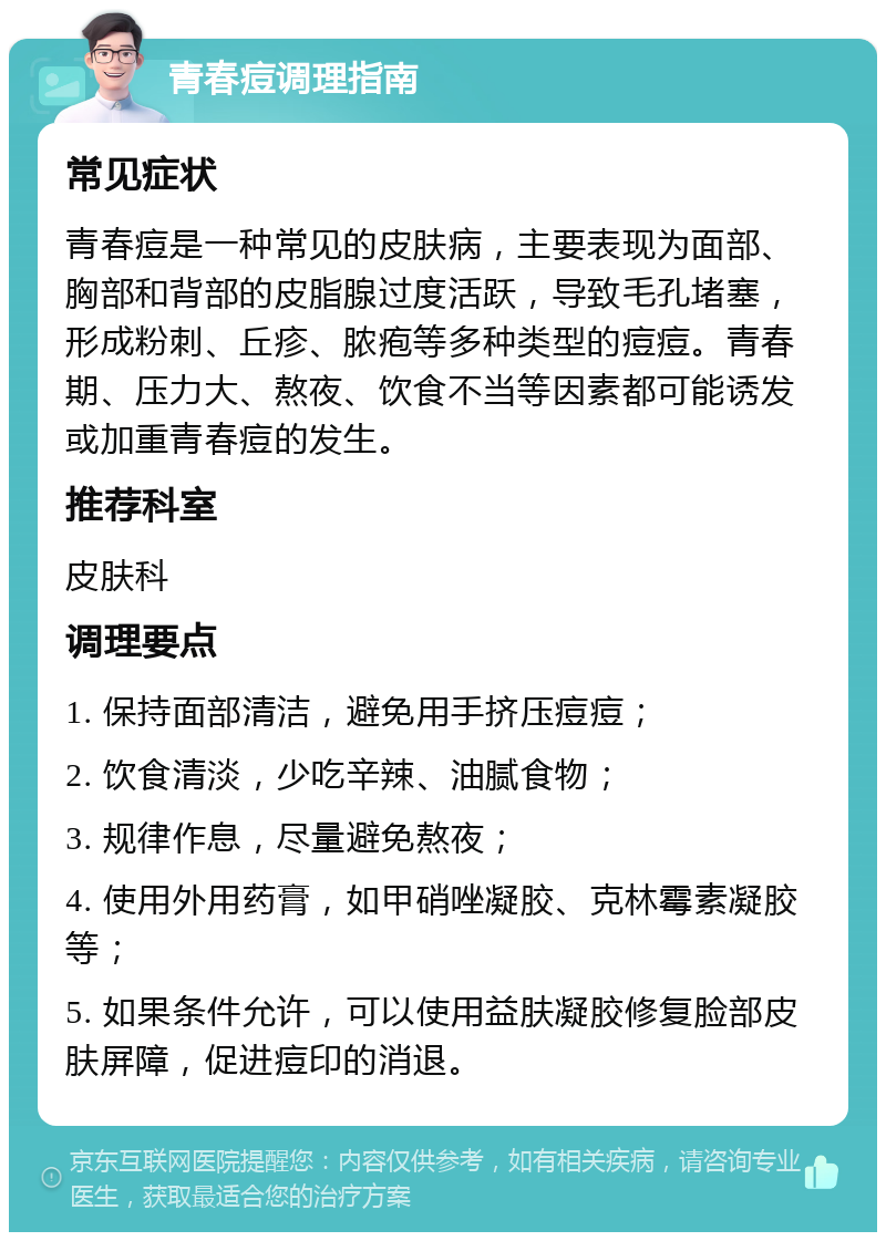 青春痘调理指南 常见症状 青春痘是一种常见的皮肤病，主要表现为面部、胸部和背部的皮脂腺过度活跃，导致毛孔堵塞，形成粉刺、丘疹、脓疱等多种类型的痘痘。青春期、压力大、熬夜、饮食不当等因素都可能诱发或加重青春痘的发生。 推荐科室 皮肤科 调理要点 1. 保持面部清洁，避免用手挤压痘痘； 2. 饮食清淡，少吃辛辣、油腻食物； 3. 规律作息，尽量避免熬夜； 4. 使用外用药膏，如甲硝唑凝胶、克林霉素凝胶等； 5. 如果条件允许，可以使用益肤凝胶修复脸部皮肤屏障，促进痘印的消退。