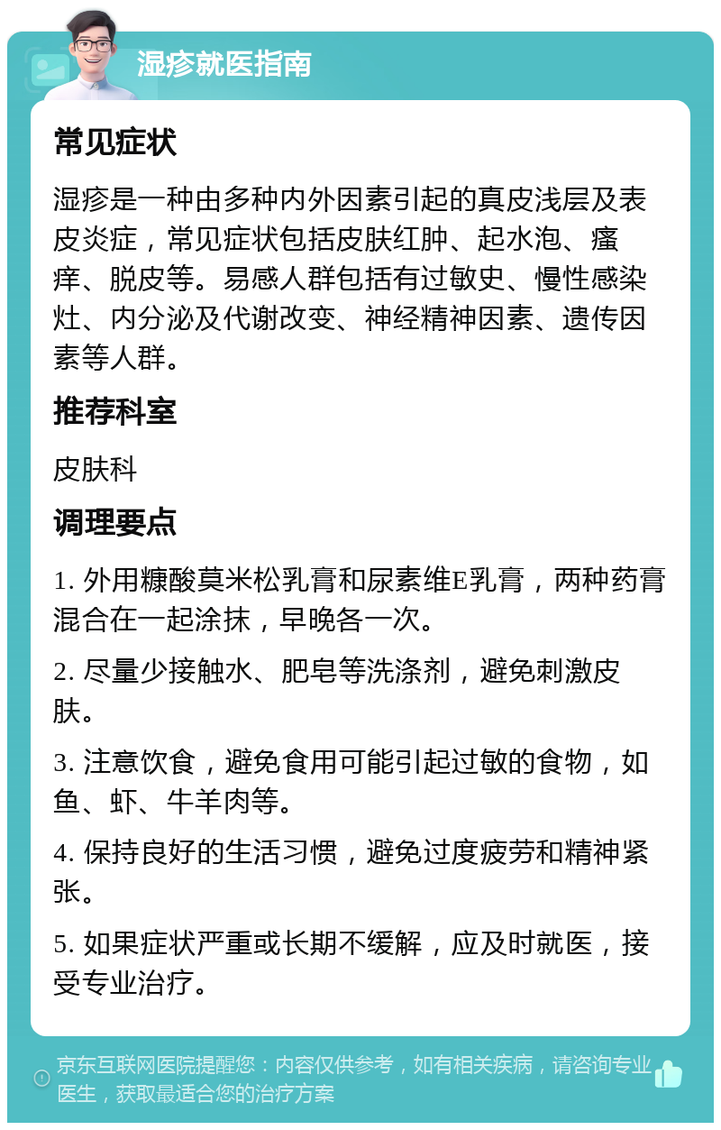 湿疹就医指南 常见症状 湿疹是一种由多种内外因素引起的真皮浅层及表皮炎症，常见症状包括皮肤红肿、起水泡、瘙痒、脱皮等。易感人群包括有过敏史、慢性感染灶、内分泌及代谢改变、神经精神因素、遗传因素等人群。 推荐科室 皮肤科 调理要点 1. 外用糠酸莫米松乳膏和尿素维E乳膏，两种药膏混合在一起涂抹，早晚各一次。 2. 尽量少接触水、肥皂等洗涤剂，避免刺激皮肤。 3. 注意饮食，避免食用可能引起过敏的食物，如鱼、虾、牛羊肉等。 4. 保持良好的生活习惯，避免过度疲劳和精神紧张。 5. 如果症状严重或长期不缓解，应及时就医，接受专业治疗。