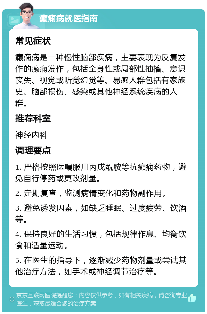 癫痫病就医指南 常见症状 癫痫病是一种慢性脑部疾病，主要表现为反复发作的癫痫发作，包括全身性或局部性抽搐、意识丧失、视觉或听觉幻觉等。易感人群包括有家族史、脑部损伤、感染或其他神经系统疾病的人群。 推荐科室 神经内科 调理要点 1. 严格按照医嘱服用丙戊酰胺等抗癫痫药物，避免自行停药或更改剂量。 2. 定期复查，监测病情变化和药物副作用。 3. 避免诱发因素，如缺乏睡眠、过度疲劳、饮酒等。 4. 保持良好的生活习惯，包括规律作息、均衡饮食和适量运动。 5. 在医生的指导下，逐渐减少药物剂量或尝试其他治疗方法，如手术或神经调节治疗等。