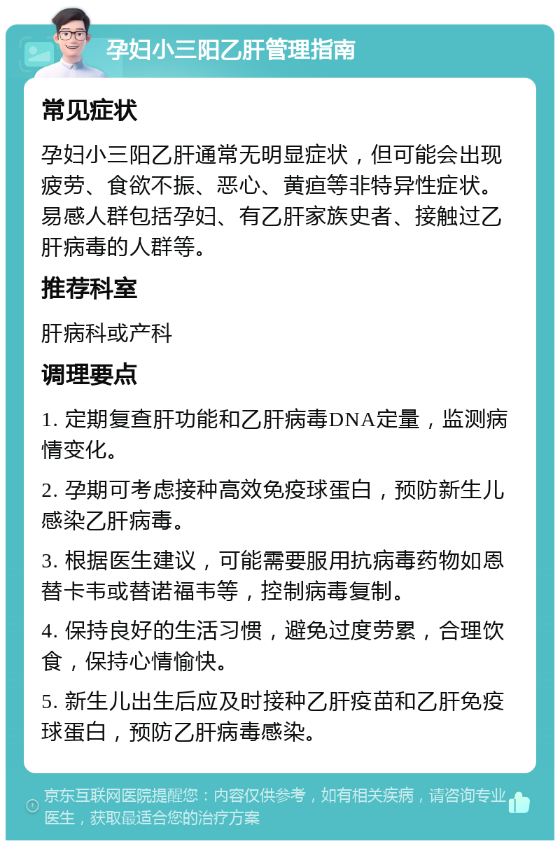 孕妇小三阳乙肝管理指南 常见症状 孕妇小三阳乙肝通常无明显症状，但可能会出现疲劳、食欲不振、恶心、黄疸等非特异性症状。易感人群包括孕妇、有乙肝家族史者、接触过乙肝病毒的人群等。 推荐科室 肝病科或产科 调理要点 1. 定期复查肝功能和乙肝病毒DNA定量，监测病情变化。 2. 孕期可考虑接种高效免疫球蛋白，预防新生儿感染乙肝病毒。 3. 根据医生建议，可能需要服用抗病毒药物如恩替卡韦或替诺福韦等，控制病毒复制。 4. 保持良好的生活习惯，避免过度劳累，合理饮食，保持心情愉快。 5. 新生儿出生后应及时接种乙肝疫苗和乙肝免疫球蛋白，预防乙肝病毒感染。