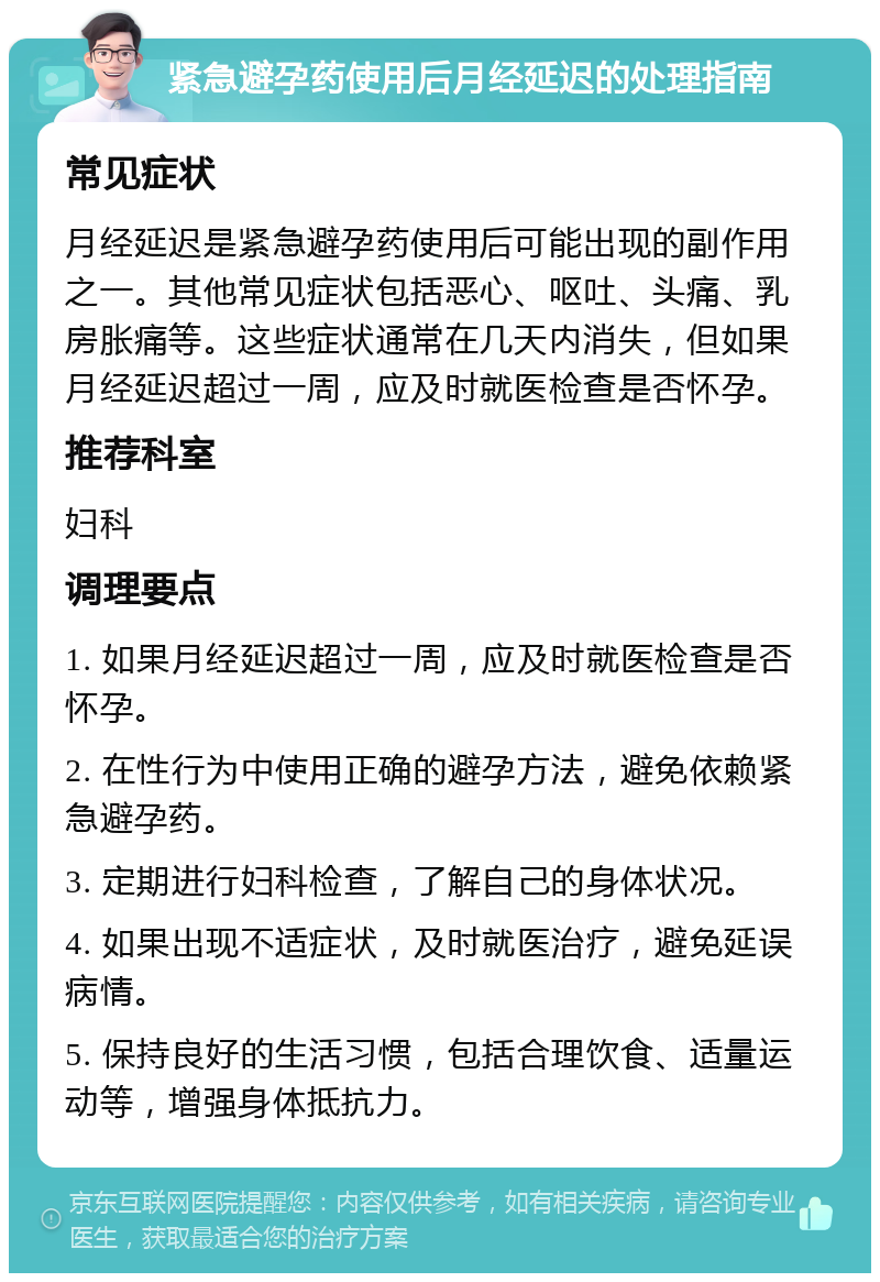 紧急避孕药使用后月经延迟的处理指南 常见症状 月经延迟是紧急避孕药使用后可能出现的副作用之一。其他常见症状包括恶心、呕吐、头痛、乳房胀痛等。这些症状通常在几天内消失，但如果月经延迟超过一周，应及时就医检查是否怀孕。 推荐科室 妇科 调理要点 1. 如果月经延迟超过一周，应及时就医检查是否怀孕。 2. 在性行为中使用正确的避孕方法，避免依赖紧急避孕药。 3. 定期进行妇科检查，了解自己的身体状况。 4. 如果出现不适症状，及时就医治疗，避免延误病情。 5. 保持良好的生活习惯，包括合理饮食、适量运动等，增强身体抵抗力。