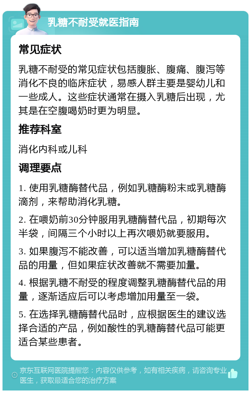 乳糖不耐受就医指南 常见症状 乳糖不耐受的常见症状包括腹胀、腹痛、腹泻等消化不良的临床症状，易感人群主要是婴幼儿和一些成人。这些症状通常在摄入乳糖后出现，尤其是在空腹喝奶时更为明显。 推荐科室 消化内科或儿科 调理要点 1. 使用乳糖酶替代品，例如乳糖酶粉末或乳糖酶滴剂，来帮助消化乳糖。 2. 在喂奶前30分钟服用乳糖酶替代品，初期每次半袋，间隔三个小时以上再次喂奶就要服用。 3. 如果腹泻不能改善，可以适当增加乳糖酶替代品的用量，但如果症状改善就不需要加量。 4. 根据乳糖不耐受的程度调整乳糖酶替代品的用量，逐渐适应后可以考虑增加用量至一袋。 5. 在选择乳糖酶替代品时，应根据医生的建议选择合适的产品，例如酸性的乳糖酶替代品可能更适合某些患者。