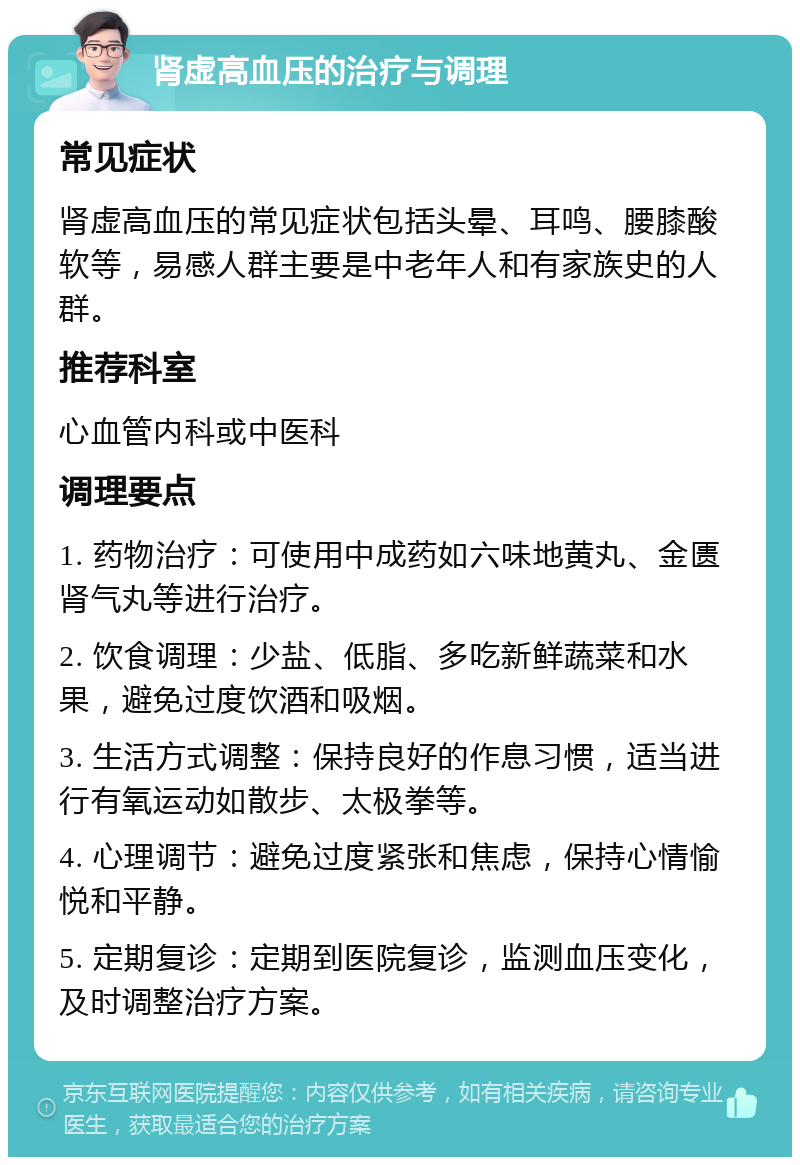 肾虚高血压的治疗与调理 常见症状 肾虚高血压的常见症状包括头晕、耳鸣、腰膝酸软等，易感人群主要是中老年人和有家族史的人群。 推荐科室 心血管内科或中医科 调理要点 1. 药物治疗：可使用中成药如六味地黄丸、金匮肾气丸等进行治疗。 2. 饮食调理：少盐、低脂、多吃新鲜蔬菜和水果，避免过度饮酒和吸烟。 3. 生活方式调整：保持良好的作息习惯，适当进行有氧运动如散步、太极拳等。 4. 心理调节：避免过度紧张和焦虑，保持心情愉悦和平静。 5. 定期复诊：定期到医院复诊，监测血压变化，及时调整治疗方案。