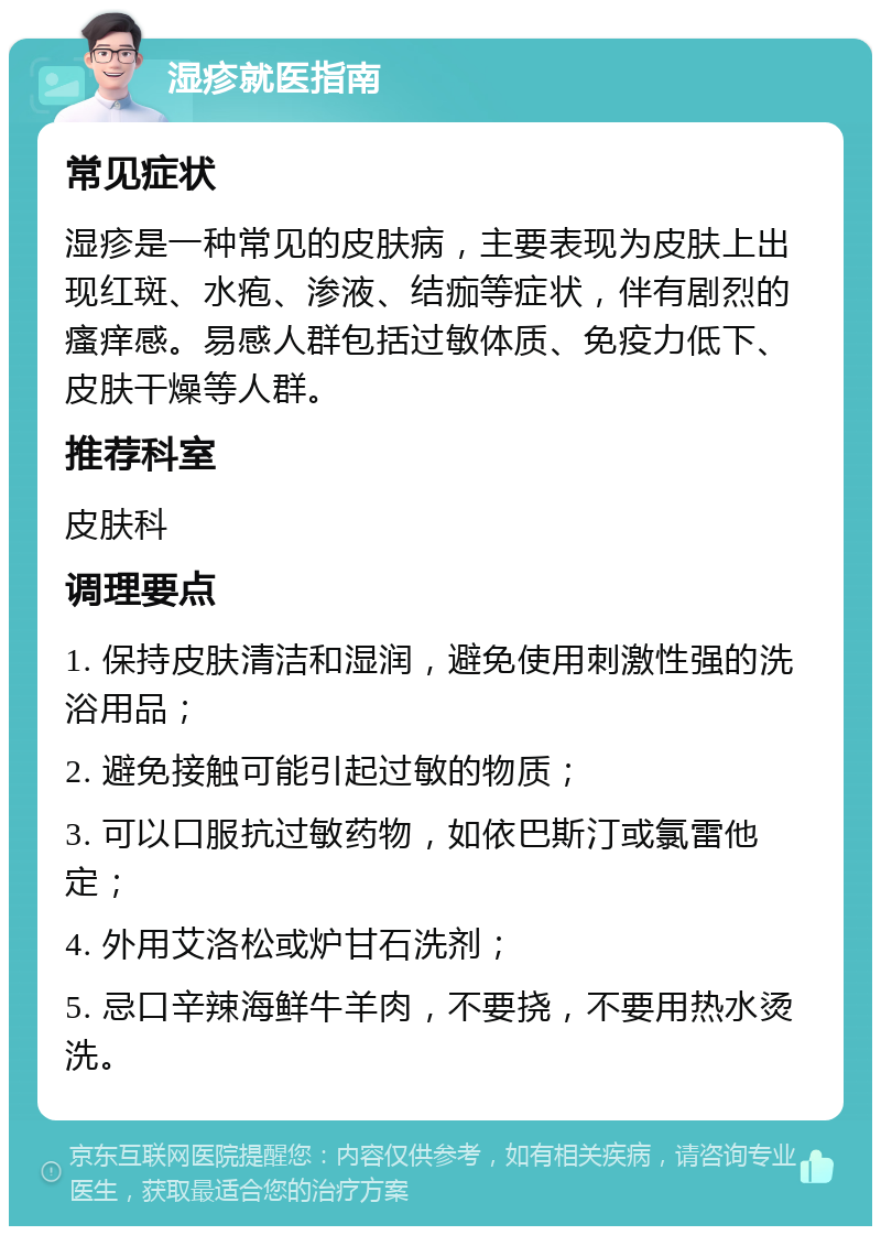 湿疹就医指南 常见症状 湿疹是一种常见的皮肤病，主要表现为皮肤上出现红斑、水疱、渗液、结痂等症状，伴有剧烈的瘙痒感。易感人群包括过敏体质、免疫力低下、皮肤干燥等人群。 推荐科室 皮肤科 调理要点 1. 保持皮肤清洁和湿润，避免使用刺激性强的洗浴用品； 2. 避免接触可能引起过敏的物质； 3. 可以口服抗过敏药物，如依巴斯汀或氯雷他定； 4. 外用艾洛松或炉甘石洗剂； 5. 忌口辛辣海鲜牛羊肉，不要挠，不要用热水烫洗。