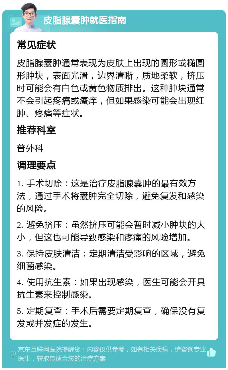 皮脂腺囊肿就医指南 常见症状 皮脂腺囊肿通常表现为皮肤上出现的圆形或椭圆形肿块，表面光滑，边界清晰，质地柔软，挤压时可能会有白色或黄色物质排出。这种肿块通常不会引起疼痛或瘙痒，但如果感染可能会出现红肿、疼痛等症状。 推荐科室 普外科 调理要点 1. 手术切除：这是治疗皮脂腺囊肿的最有效方法，通过手术将囊肿完全切除，避免复发和感染的风险。 2. 避免挤压：虽然挤压可能会暂时减小肿块的大小，但这也可能导致感染和疼痛的风险增加。 3. 保持皮肤清洁：定期清洁受影响的区域，避免细菌感染。 4. 使用抗生素：如果出现感染，医生可能会开具抗生素来控制感染。 5. 定期复查：手术后需要定期复查，确保没有复发或并发症的发生。