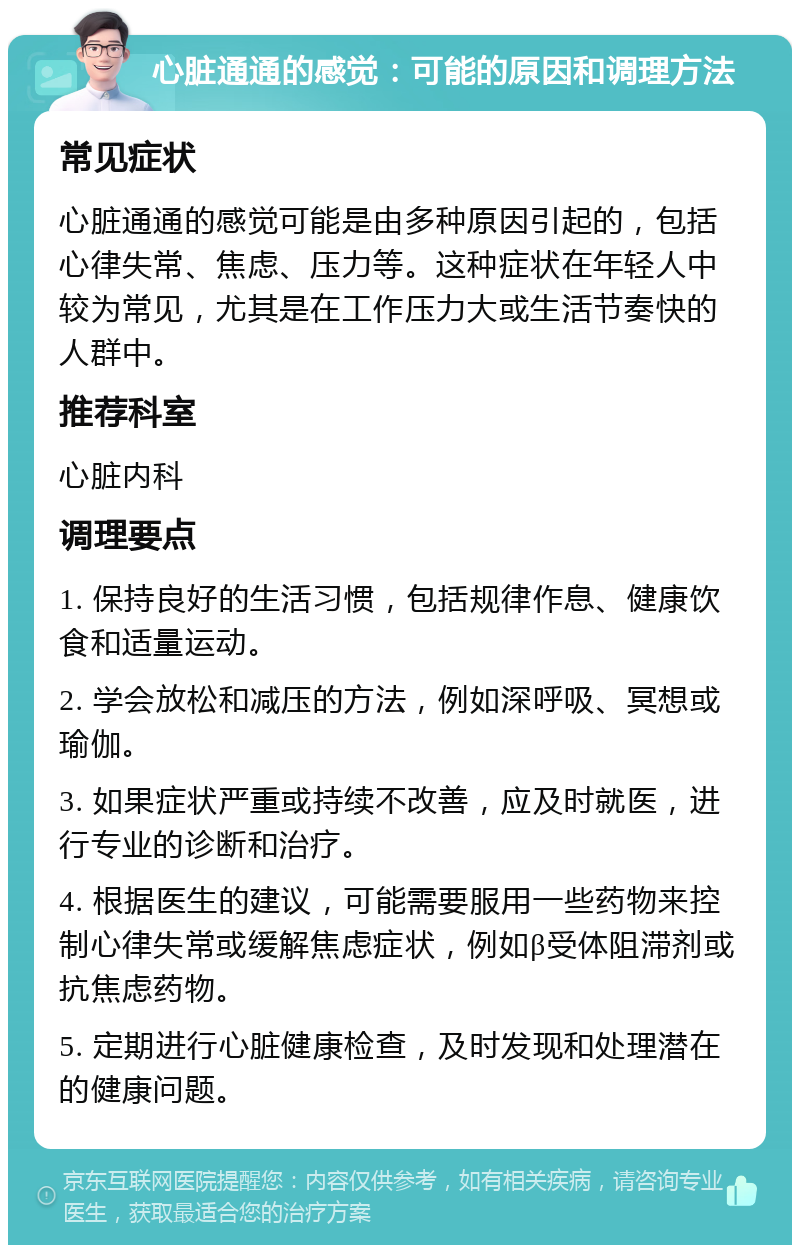 心脏通通的感觉：可能的原因和调理方法 常见症状 心脏通通的感觉可能是由多种原因引起的，包括心律失常、焦虑、压力等。这种症状在年轻人中较为常见，尤其是在工作压力大或生活节奏快的人群中。 推荐科室 心脏内科 调理要点 1. 保持良好的生活习惯，包括规律作息、健康饮食和适量运动。 2. 学会放松和减压的方法，例如深呼吸、冥想或瑜伽。 3. 如果症状严重或持续不改善，应及时就医，进行专业的诊断和治疗。 4. 根据医生的建议，可能需要服用一些药物来控制心律失常或缓解焦虑症状，例如β受体阻滞剂或抗焦虑药物。 5. 定期进行心脏健康检查，及时发现和处理潜在的健康问题。