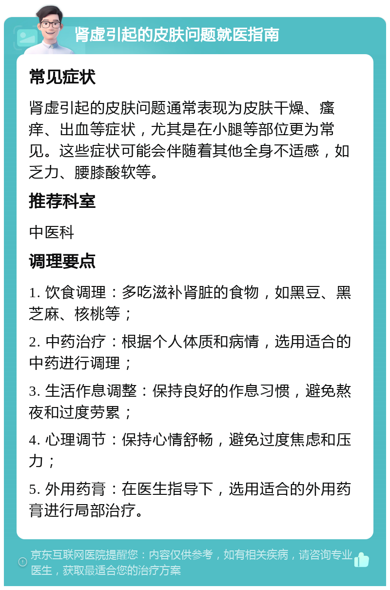 肾虚引起的皮肤问题就医指南 常见症状 肾虚引起的皮肤问题通常表现为皮肤干燥、瘙痒、出血等症状，尤其是在小腿等部位更为常见。这些症状可能会伴随着其他全身不适感，如乏力、腰膝酸软等。 推荐科室 中医科 调理要点 1. 饮食调理：多吃滋补肾脏的食物，如黑豆、黑芝麻、核桃等； 2. 中药治疗：根据个人体质和病情，选用适合的中药进行调理； 3. 生活作息调整：保持良好的作息习惯，避免熬夜和过度劳累； 4. 心理调节：保持心情舒畅，避免过度焦虑和压力； 5. 外用药膏：在医生指导下，选用适合的外用药膏进行局部治疗。