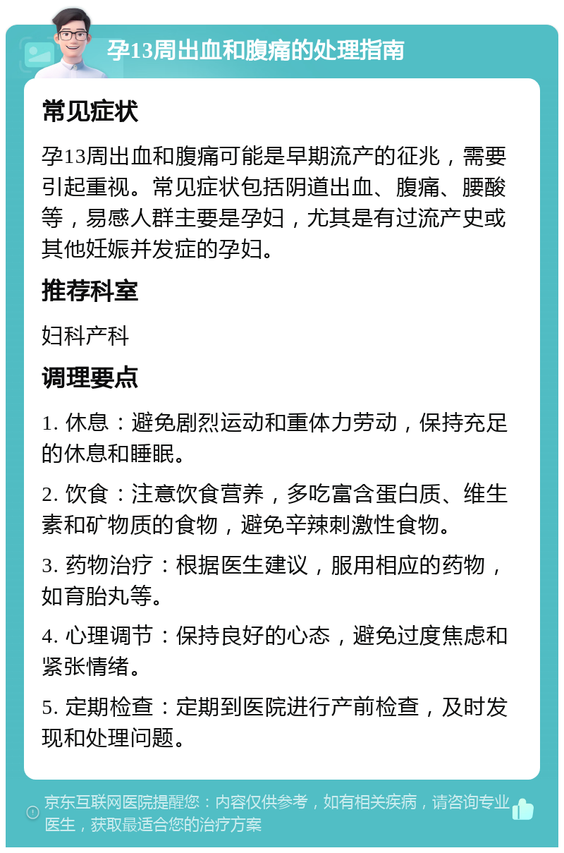 孕13周出血和腹痛的处理指南 常见症状 孕13周出血和腹痛可能是早期流产的征兆，需要引起重视。常见症状包括阴道出血、腹痛、腰酸等，易感人群主要是孕妇，尤其是有过流产史或其他妊娠并发症的孕妇。 推荐科室 妇科产科 调理要点 1. 休息：避免剧烈运动和重体力劳动，保持充足的休息和睡眠。 2. 饮食：注意饮食营养，多吃富含蛋白质、维生素和矿物质的食物，避免辛辣刺激性食物。 3. 药物治疗：根据医生建议，服用相应的药物，如育胎丸等。 4. 心理调节：保持良好的心态，避免过度焦虑和紧张情绪。 5. 定期检查：定期到医院进行产前检查，及时发现和处理问题。