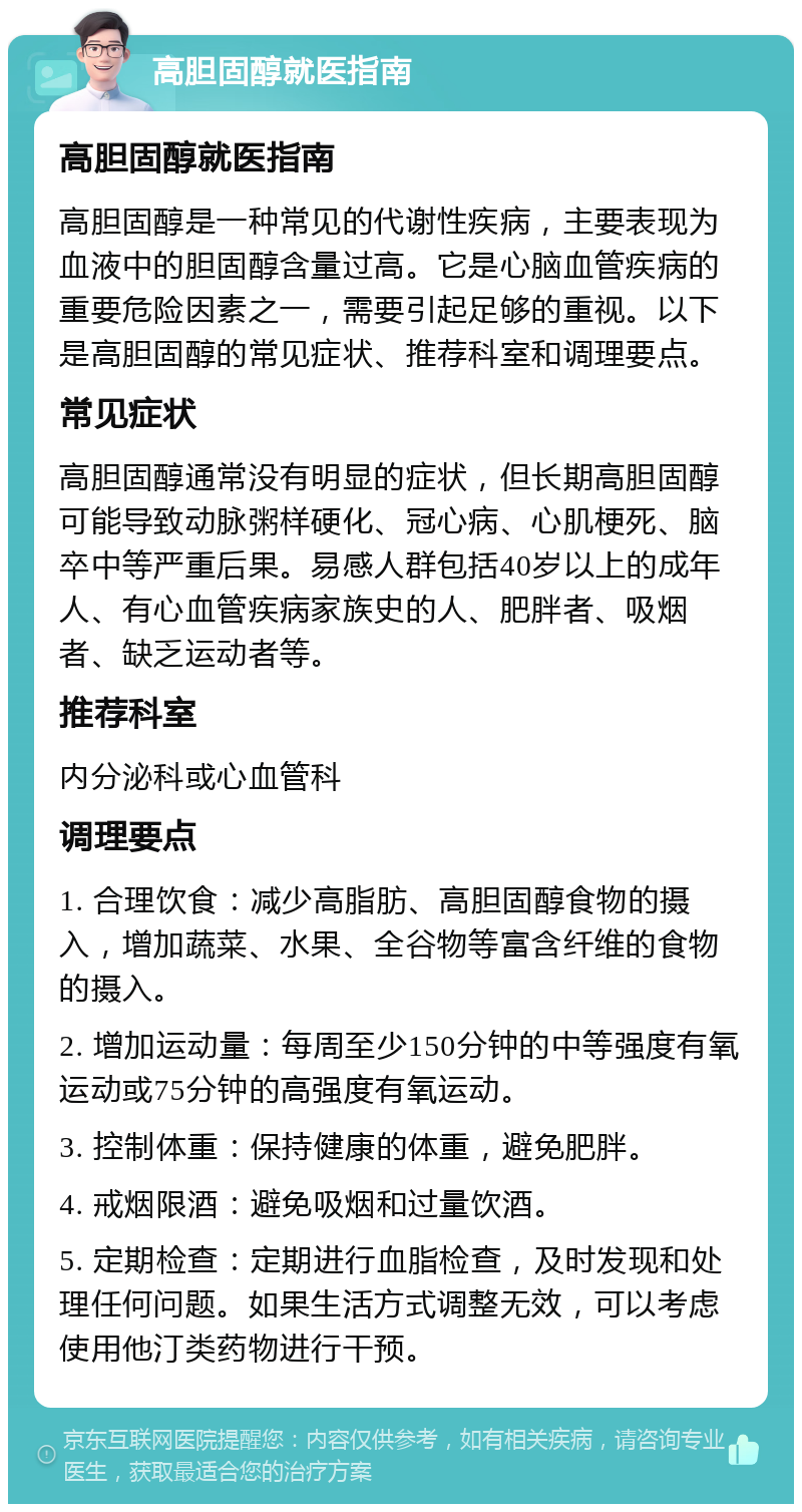 高胆固醇就医指南 高胆固醇就医指南 高胆固醇是一种常见的代谢性疾病，主要表现为血液中的胆固醇含量过高。它是心脑血管疾病的重要危险因素之一，需要引起足够的重视。以下是高胆固醇的常见症状、推荐科室和调理要点。 常见症状 高胆固醇通常没有明显的症状，但长期高胆固醇可能导致动脉粥样硬化、冠心病、心肌梗死、脑卒中等严重后果。易感人群包括40岁以上的成年人、有心血管疾病家族史的人、肥胖者、吸烟者、缺乏运动者等。 推荐科室 内分泌科或心血管科 调理要点 1. 合理饮食：减少高脂肪、高胆固醇食物的摄入，增加蔬菜、水果、全谷物等富含纤维的食物的摄入。 2. 增加运动量：每周至少150分钟的中等强度有氧运动或75分钟的高强度有氧运动。 3. 控制体重：保持健康的体重，避免肥胖。 4. 戒烟限酒：避免吸烟和过量饮酒。 5. 定期检查：定期进行血脂检查，及时发现和处理任何问题。如果生活方式调整无效，可以考虑使用他汀类药物进行干预。