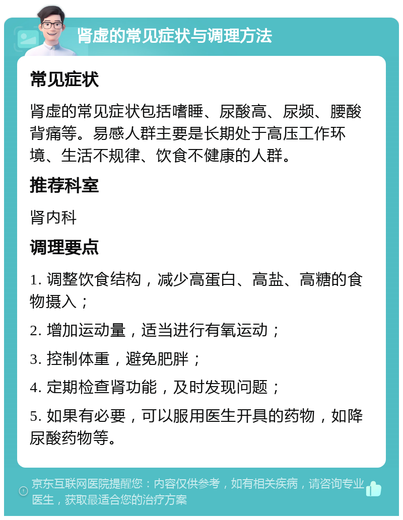 肾虚的常见症状与调理方法 常见症状 肾虚的常见症状包括嗜睡、尿酸高、尿频、腰酸背痛等。易感人群主要是长期处于高压工作环境、生活不规律、饮食不健康的人群。 推荐科室 肾内科 调理要点 1. 调整饮食结构，减少高蛋白、高盐、高糖的食物摄入； 2. 增加运动量，适当进行有氧运动； 3. 控制体重，避免肥胖； 4. 定期检查肾功能，及时发现问题； 5. 如果有必要，可以服用医生开具的药物，如降尿酸药物等。