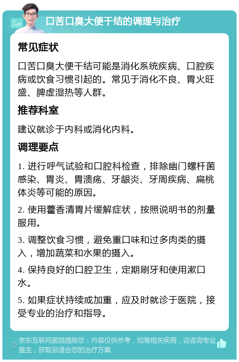 口苦口臭大便干结的调理与治疗 常见症状 口苦口臭大便干结可能是消化系统疾病、口腔疾病或饮食习惯引起的。常见于消化不良、胃火旺盛、脾虚湿热等人群。 推荐科室 建议就诊于内科或消化内科。 调理要点 1. 进行呼气试验和口腔科检查，排除幽门螺杆菌感染、胃炎、胃溃疡、牙龈炎、牙周疾病、扁桃体炎等可能的原因。 2. 使用藿香清胃片缓解症状，按照说明书的剂量服用。 3. 调整饮食习惯，避免重口味和过多肉类的摄入，增加蔬菜和水果的摄入。 4. 保持良好的口腔卫生，定期刷牙和使用漱口水。 5. 如果症状持续或加重，应及时就诊于医院，接受专业的治疗和指导。