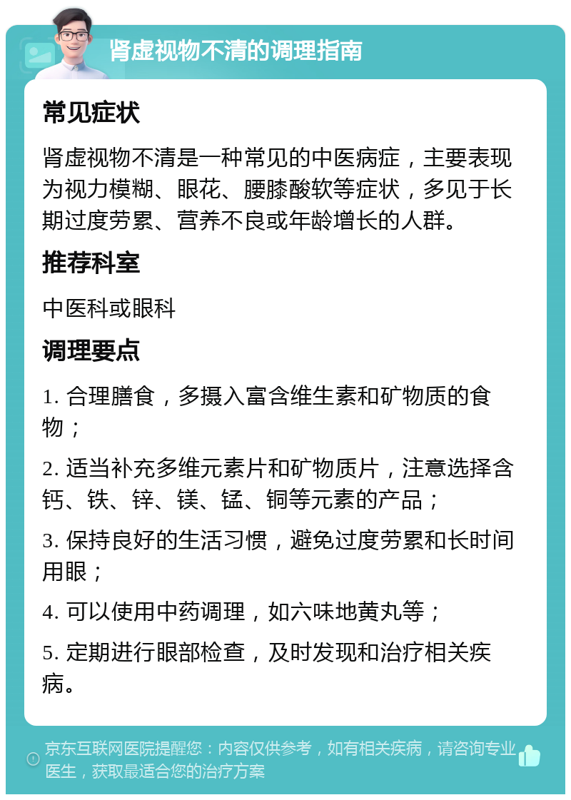 肾虚视物不清的调理指南 常见症状 肾虚视物不清是一种常见的中医病症，主要表现为视力模糊、眼花、腰膝酸软等症状，多见于长期过度劳累、营养不良或年龄增长的人群。 推荐科室 中医科或眼科 调理要点 1. 合理膳食，多摄入富含维生素和矿物质的食物； 2. 适当补充多维元素片和矿物质片，注意选择含钙、铁、锌、镁、锰、铜等元素的产品； 3. 保持良好的生活习惯，避免过度劳累和长时间用眼； 4. 可以使用中药调理，如六味地黄丸等； 5. 定期进行眼部检查，及时发现和治疗相关疾病。