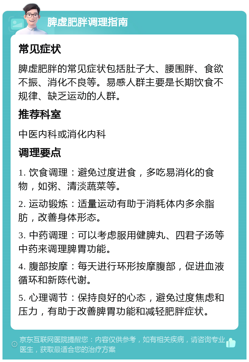 脾虚肥胖调理指南 常见症状 脾虚肥胖的常见症状包括肚子大、腰围胖、食欲不振、消化不良等。易感人群主要是长期饮食不规律、缺乏运动的人群。 推荐科室 中医内科或消化内科 调理要点 1. 饮食调理：避免过度进食，多吃易消化的食物，如粥、清淡蔬菜等。 2. 运动锻炼：适量运动有助于消耗体内多余脂肪，改善身体形态。 3. 中药调理：可以考虑服用健脾丸、四君子汤等中药来调理脾胃功能。 4. 腹部按摩：每天进行环形按摩腹部，促进血液循环和新陈代谢。 5. 心理调节：保持良好的心态，避免过度焦虑和压力，有助于改善脾胃功能和减轻肥胖症状。