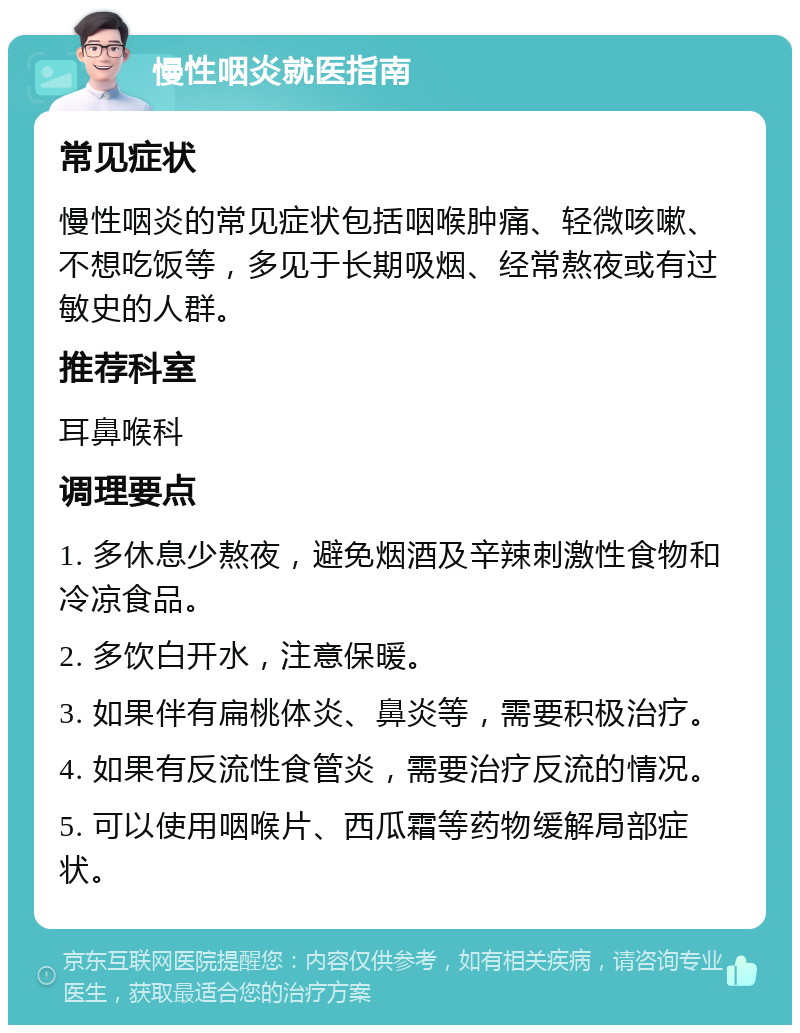 慢性咽炎就医指南 常见症状 慢性咽炎的常见症状包括咽喉肿痛、轻微咳嗽、不想吃饭等，多见于长期吸烟、经常熬夜或有过敏史的人群。 推荐科室 耳鼻喉科 调理要点 1. 多休息少熬夜，避免烟酒及辛辣刺激性食物和冷凉食品。 2. 多饮白开水，注意保暖。 3. 如果伴有扁桃体炎、鼻炎等，需要积极治疗。 4. 如果有反流性食管炎，需要治疗反流的情况。 5. 可以使用咽喉片、西瓜霜等药物缓解局部症状。