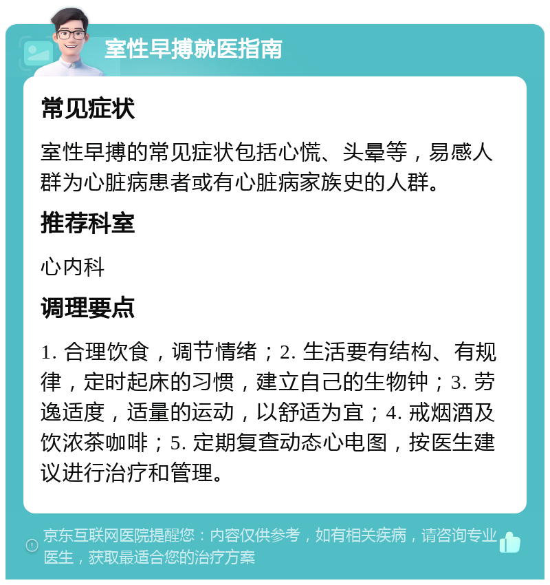 室性早搏就医指南 常见症状 室性早搏的常见症状包括心慌、头晕等，易感人群为心脏病患者或有心脏病家族史的人群。 推荐科室 心内科 调理要点 1. 合理饮食，调节情绪；2. 生活要有结构、有规律，定时起床的习惯，建立自己的生物钟；3. 劳逸适度，适量的运动，以舒适为宜；4. 戒烟酒及饮浓茶咖啡；5. 定期复查动态心电图，按医生建议进行治疗和管理。