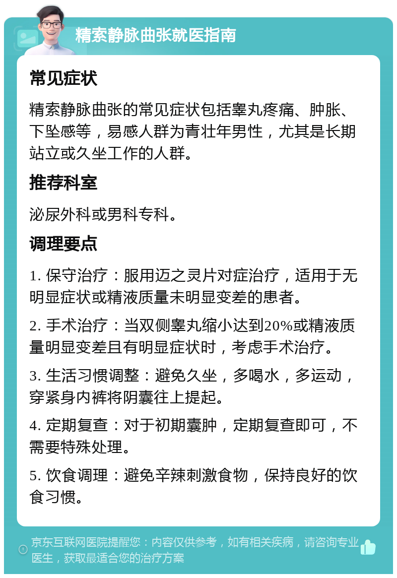 精索静脉曲张就医指南 常见症状 精索静脉曲张的常见症状包括睾丸疼痛、肿胀、下坠感等，易感人群为青壮年男性，尤其是长期站立或久坐工作的人群。 推荐科室 泌尿外科或男科专科。 调理要点 1. 保守治疗：服用迈之灵片对症治疗，适用于无明显症状或精液质量未明显变差的患者。 2. 手术治疗：当双侧睾丸缩小达到20%或精液质量明显变差且有明显症状时，考虑手术治疗。 3. 生活习惯调整：避免久坐，多喝水，多运动，穿紧身内裤将阴囊往上提起。 4. 定期复查：对于初期囊肿，定期复查即可，不需要特殊处理。 5. 饮食调理：避免辛辣刺激食物，保持良好的饮食习惯。