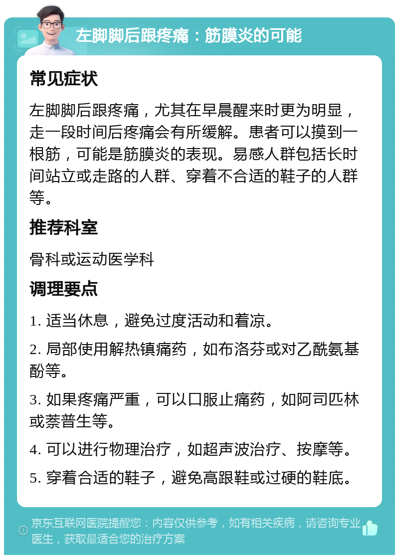 左脚脚后跟疼痛：筋膜炎的可能 常见症状 左脚脚后跟疼痛，尤其在早晨醒来时更为明显，走一段时间后疼痛会有所缓解。患者可以摸到一根筋，可能是筋膜炎的表现。易感人群包括长时间站立或走路的人群、穿着不合适的鞋子的人群等。 推荐科室 骨科或运动医学科 调理要点 1. 适当休息，避免过度活动和着凉。 2. 局部使用解热镇痛药，如布洛芬或对乙酰氨基酚等。 3. 如果疼痛严重，可以口服止痛药，如阿司匹林或萘普生等。 4. 可以进行物理治疗，如超声波治疗、按摩等。 5. 穿着合适的鞋子，避免高跟鞋或过硬的鞋底。