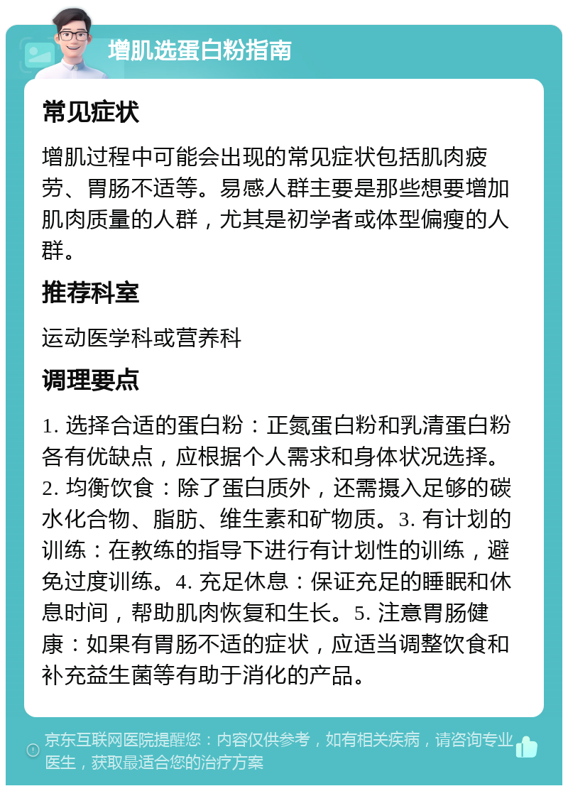 增肌选蛋白粉指南 常见症状 增肌过程中可能会出现的常见症状包括肌肉疲劳、胃肠不适等。易感人群主要是那些想要增加肌肉质量的人群，尤其是初学者或体型偏瘦的人群。 推荐科室 运动医学科或营养科 调理要点 1. 选择合适的蛋白粉：正氮蛋白粉和乳清蛋白粉各有优缺点，应根据个人需求和身体状况选择。2. 均衡饮食：除了蛋白质外，还需摄入足够的碳水化合物、脂肪、维生素和矿物质。3. 有计划的训练：在教练的指导下进行有计划性的训练，避免过度训练。4. 充足休息：保证充足的睡眠和休息时间，帮助肌肉恢复和生长。5. 注意胃肠健康：如果有胃肠不适的症状，应适当调整饮食和补充益生菌等有助于消化的产品。