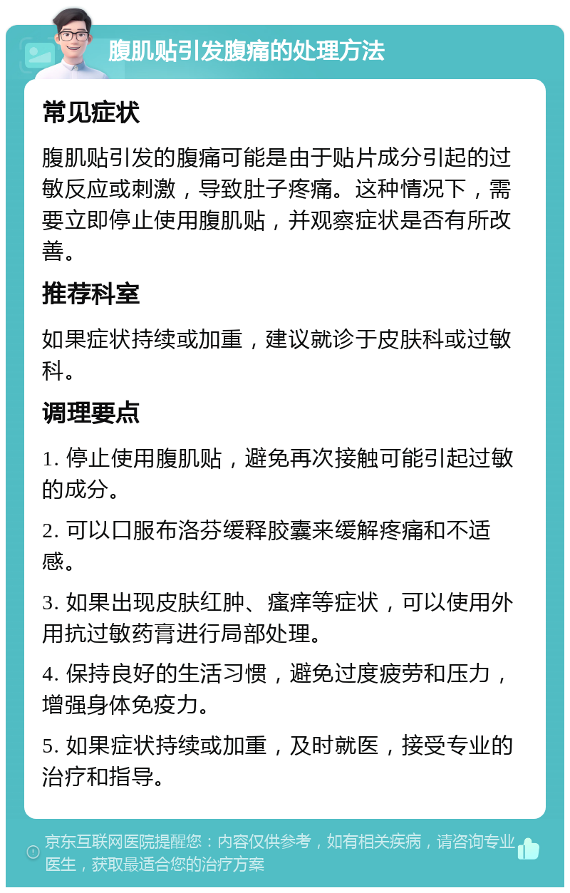 腹肌贴引发腹痛的处理方法 常见症状 腹肌贴引发的腹痛可能是由于贴片成分引起的过敏反应或刺激，导致肚子疼痛。这种情况下，需要立即停止使用腹肌贴，并观察症状是否有所改善。 推荐科室 如果症状持续或加重，建议就诊于皮肤科或过敏科。 调理要点 1. 停止使用腹肌贴，避免再次接触可能引起过敏的成分。 2. 可以口服布洛芬缓释胶囊来缓解疼痛和不适感。 3. 如果出现皮肤红肿、瘙痒等症状，可以使用外用抗过敏药膏进行局部处理。 4. 保持良好的生活习惯，避免过度疲劳和压力，增强身体免疫力。 5. 如果症状持续或加重，及时就医，接受专业的治疗和指导。