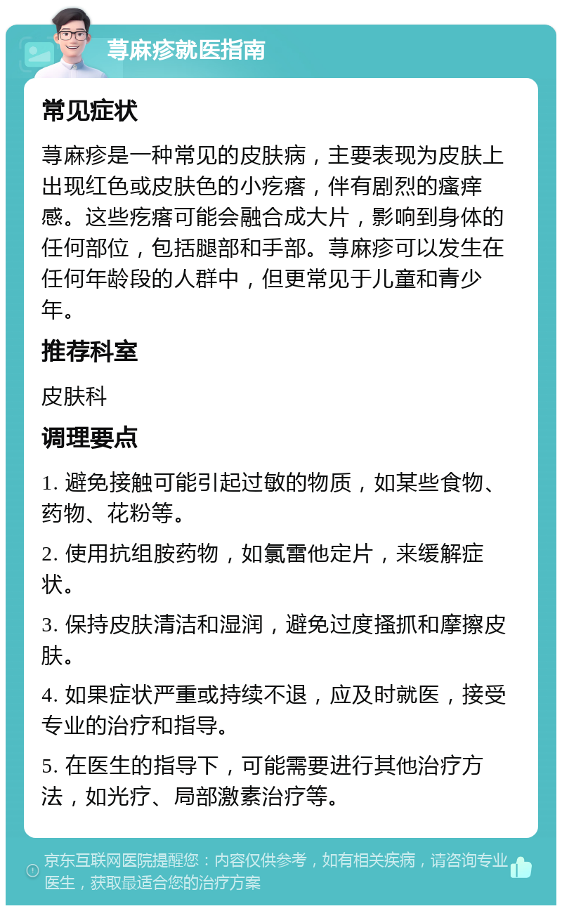 荨麻疹就医指南 常见症状 荨麻疹是一种常见的皮肤病，主要表现为皮肤上出现红色或皮肤色的小疙瘩，伴有剧烈的瘙痒感。这些疙瘩可能会融合成大片，影响到身体的任何部位，包括腿部和手部。荨麻疹可以发生在任何年龄段的人群中，但更常见于儿童和青少年。 推荐科室 皮肤科 调理要点 1. 避免接触可能引起过敏的物质，如某些食物、药物、花粉等。 2. 使用抗组胺药物，如氯雷他定片，来缓解症状。 3. 保持皮肤清洁和湿润，避免过度搔抓和摩擦皮肤。 4. 如果症状严重或持续不退，应及时就医，接受专业的治疗和指导。 5. 在医生的指导下，可能需要进行其他治疗方法，如光疗、局部激素治疗等。