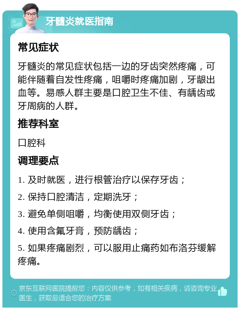 牙髓炎就医指南 常见症状 牙髓炎的常见症状包括一边的牙齿突然疼痛，可能伴随着自发性疼痛，咀嚼时疼痛加剧，牙龈出血等。易感人群主要是口腔卫生不佳、有龋齿或牙周病的人群。 推荐科室 口腔科 调理要点 1. 及时就医，进行根管治疗以保存牙齿； 2. 保持口腔清洁，定期洗牙； 3. 避免单侧咀嚼，均衡使用双侧牙齿； 4. 使用含氟牙膏，预防龋齿； 5. 如果疼痛剧烈，可以服用止痛药如布洛芬缓解疼痛。