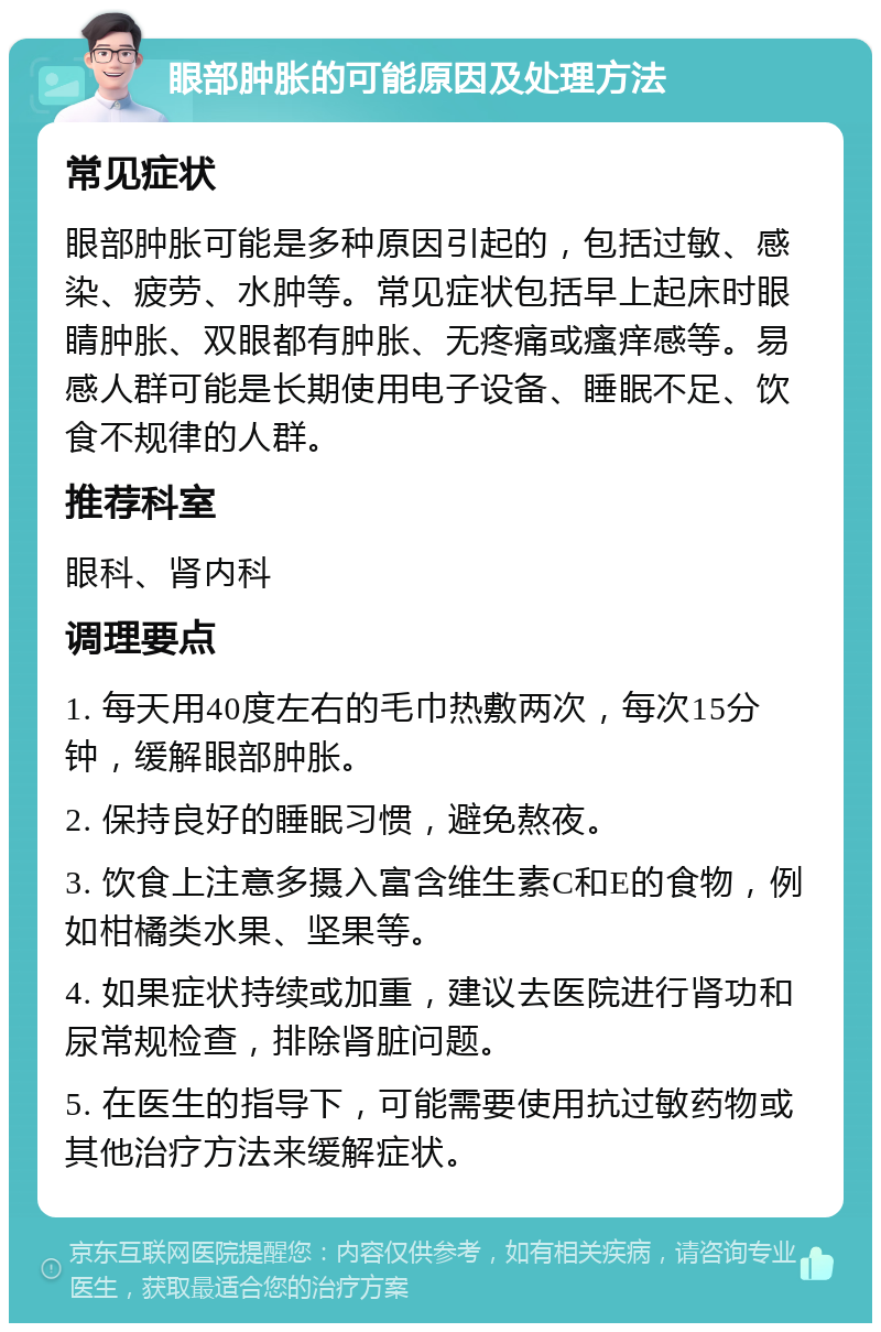 眼部肿胀的可能原因及处理方法 常见症状 眼部肿胀可能是多种原因引起的，包括过敏、感染、疲劳、水肿等。常见症状包括早上起床时眼睛肿胀、双眼都有肿胀、无疼痛或瘙痒感等。易感人群可能是长期使用电子设备、睡眠不足、饮食不规律的人群。 推荐科室 眼科、肾内科 调理要点 1. 每天用40度左右的毛巾热敷两次，每次15分钟，缓解眼部肿胀。 2. 保持良好的睡眠习惯，避免熬夜。 3. 饮食上注意多摄入富含维生素C和E的食物，例如柑橘类水果、坚果等。 4. 如果症状持续或加重，建议去医院进行肾功和尿常规检查，排除肾脏问题。 5. 在医生的指导下，可能需要使用抗过敏药物或其他治疗方法来缓解症状。