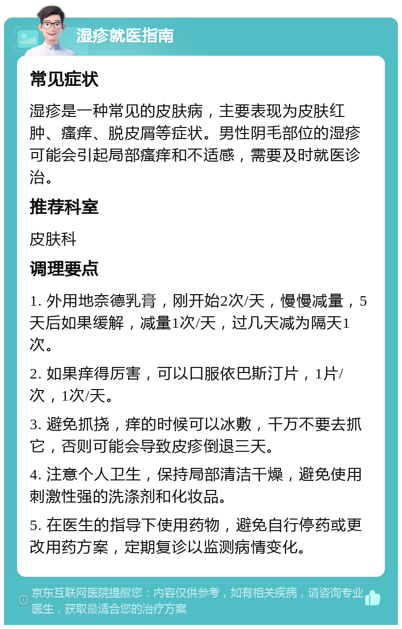 湿疹就医指南 常见症状 湿疹是一种常见的皮肤病，主要表现为皮肤红肿、瘙痒、脱皮屑等症状。男性阴毛部位的湿疹可能会引起局部瘙痒和不适感，需要及时就医诊治。 推荐科室 皮肤科 调理要点 1. 外用地奈德乳膏，刚开始2次/天，慢慢减量，5天后如果缓解，减量1次/天，过几天减为隔天1次。 2. 如果痒得厉害，可以口服依巴斯汀片，1片/次，1次/天。 3. 避免抓挠，痒的时候可以冰敷，千万不要去抓它，否则可能会导致皮疹倒退三天。 4. 注意个人卫生，保持局部清洁干燥，避免使用刺激性强的洗涤剂和化妆品。 5. 在医生的指导下使用药物，避免自行停药或更改用药方案，定期复诊以监测病情变化。