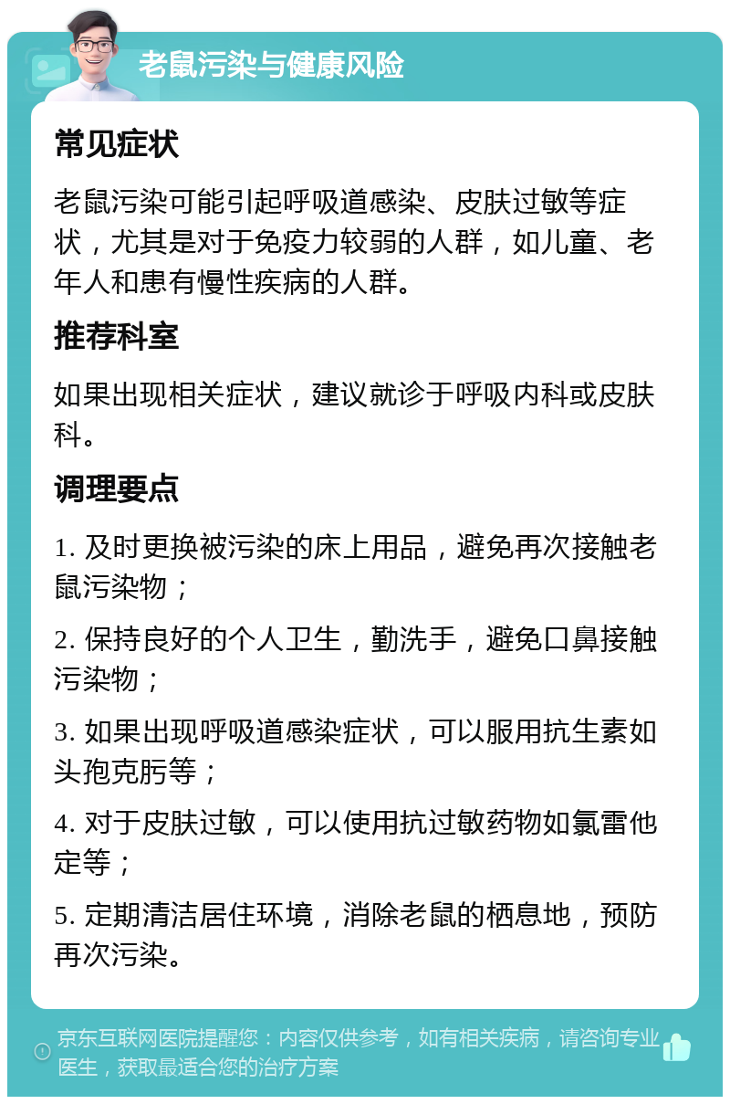 老鼠污染与健康风险 常见症状 老鼠污染可能引起呼吸道感染、皮肤过敏等症状，尤其是对于免疫力较弱的人群，如儿童、老年人和患有慢性疾病的人群。 推荐科室 如果出现相关症状，建议就诊于呼吸内科或皮肤科。 调理要点 1. 及时更换被污染的床上用品，避免再次接触老鼠污染物； 2. 保持良好的个人卫生，勤洗手，避免口鼻接触污染物； 3. 如果出现呼吸道感染症状，可以服用抗生素如头孢克肟等； 4. 对于皮肤过敏，可以使用抗过敏药物如氯雷他定等； 5. 定期清洁居住环境，消除老鼠的栖息地，预防再次污染。