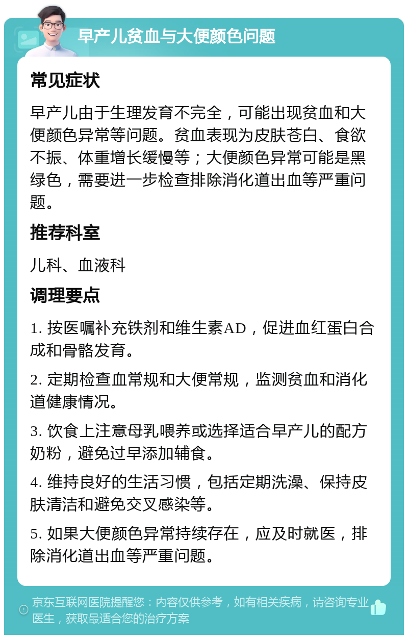 早产儿贫血与大便颜色问题 常见症状 早产儿由于生理发育不完全，可能出现贫血和大便颜色异常等问题。贫血表现为皮肤苍白、食欲不振、体重增长缓慢等；大便颜色异常可能是黑绿色，需要进一步检查排除消化道出血等严重问题。 推荐科室 儿科、血液科 调理要点 1. 按医嘱补充铁剂和维生素AD，促进血红蛋白合成和骨骼发育。 2. 定期检查血常规和大便常规，监测贫血和消化道健康情况。 3. 饮食上注意母乳喂养或选择适合早产儿的配方奶粉，避免过早添加辅食。 4. 维持良好的生活习惯，包括定期洗澡、保持皮肤清洁和避免交叉感染等。 5. 如果大便颜色异常持续存在，应及时就医，排除消化道出血等严重问题。