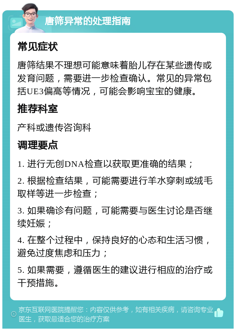 唐筛异常的处理指南 常见症状 唐筛结果不理想可能意味着胎儿存在某些遗传或发育问题，需要进一步检查确认。常见的异常包括UE3偏高等情况，可能会影响宝宝的健康。 推荐科室 产科或遗传咨询科 调理要点 1. 进行无创DNA检查以获取更准确的结果； 2. 根据检查结果，可能需要进行羊水穿刺或绒毛取样等进一步检查； 3. 如果确诊有问题，可能需要与医生讨论是否继续妊娠； 4. 在整个过程中，保持良好的心态和生活习惯，避免过度焦虑和压力； 5. 如果需要，遵循医生的建议进行相应的治疗或干预措施。