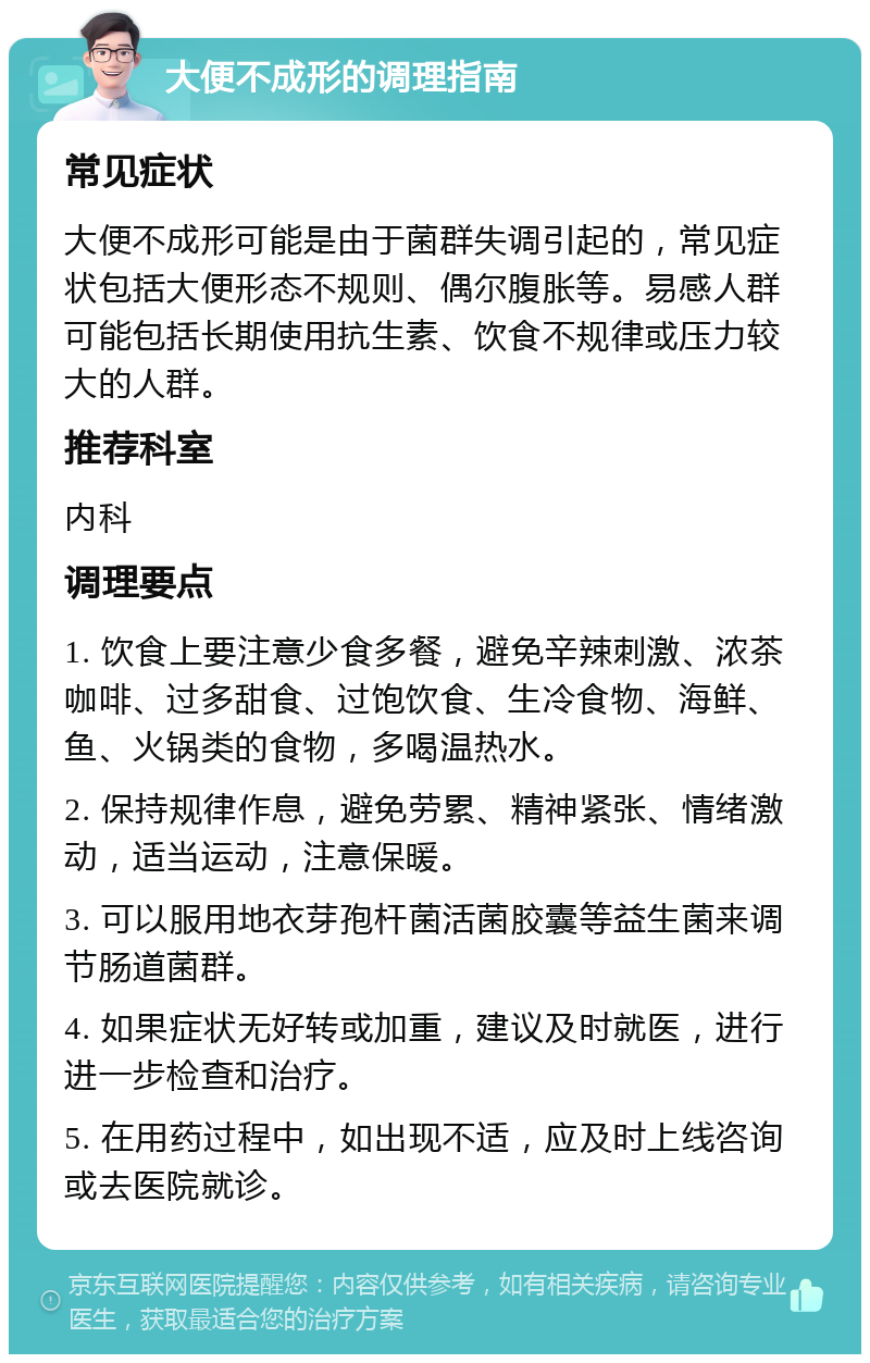 大便不成形的调理指南 常见症状 大便不成形可能是由于菌群失调引起的，常见症状包括大便形态不规则、偶尔腹胀等。易感人群可能包括长期使用抗生素、饮食不规律或压力较大的人群。 推荐科室 内科 调理要点 1. 饮食上要注意少食多餐，避免辛辣刺激、浓茶咖啡、过多甜食、过饱饮食、生冷食物、海鲜、鱼、火锅类的食物，多喝温热水。 2. 保持规律作息，避免劳累、精神紧张、情绪激动，适当运动，注意保暖。 3. 可以服用地衣芽孢杆菌活菌胶囊等益生菌来调节肠道菌群。 4. 如果症状无好转或加重，建议及时就医，进行进一步检查和治疗。 5. 在用药过程中，如出现不适，应及时上线咨询或去医院就诊。