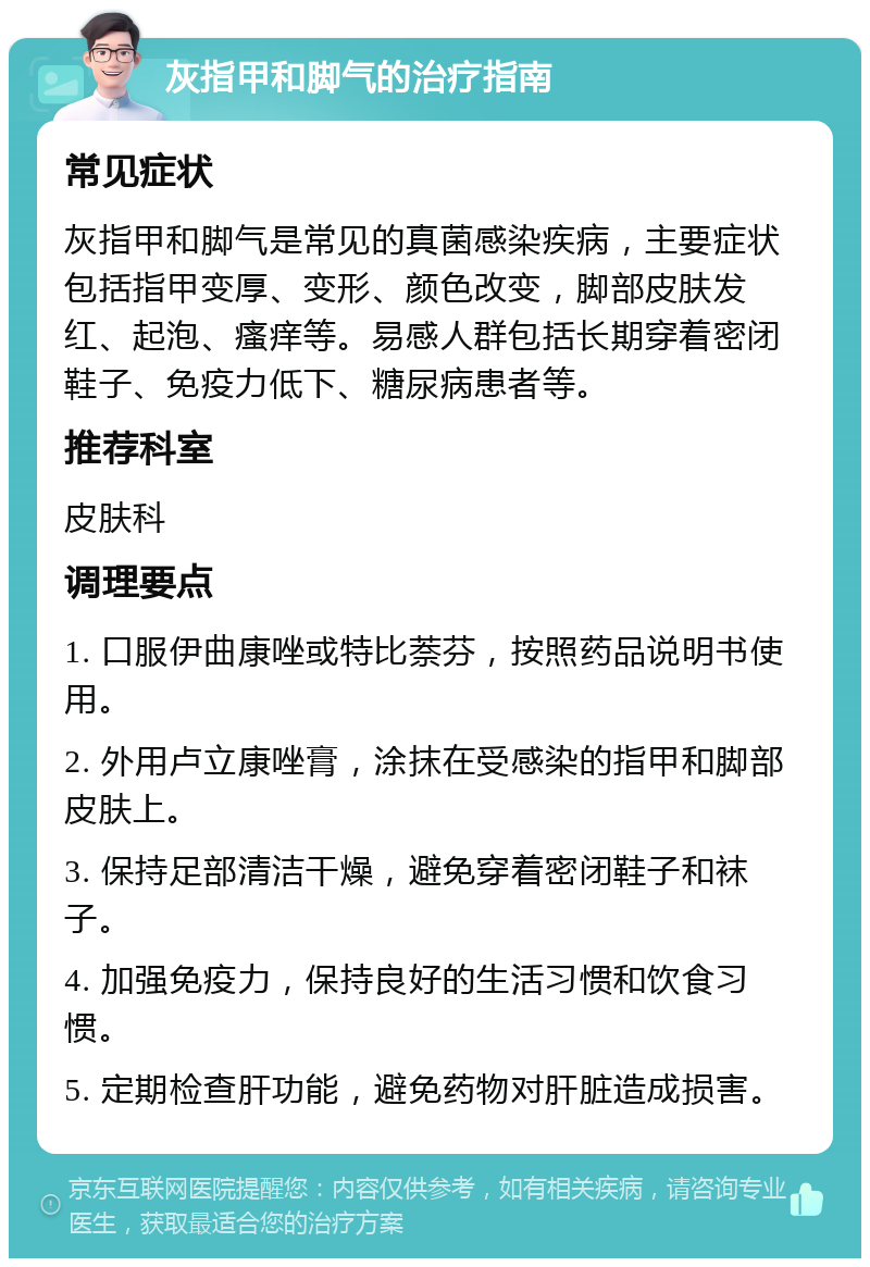 灰指甲和脚气的治疗指南 常见症状 灰指甲和脚气是常见的真菌感染疾病，主要症状包括指甲变厚、变形、颜色改变，脚部皮肤发红、起泡、瘙痒等。易感人群包括长期穿着密闭鞋子、免疫力低下、糖尿病患者等。 推荐科室 皮肤科 调理要点 1. 口服伊曲康唑或特比萘芬，按照药品说明书使用。 2. 外用卢立康唑膏，涂抹在受感染的指甲和脚部皮肤上。 3. 保持足部清洁干燥，避免穿着密闭鞋子和袜子。 4. 加强免疫力，保持良好的生活习惯和饮食习惯。 5. 定期检查肝功能，避免药物对肝脏造成损害。