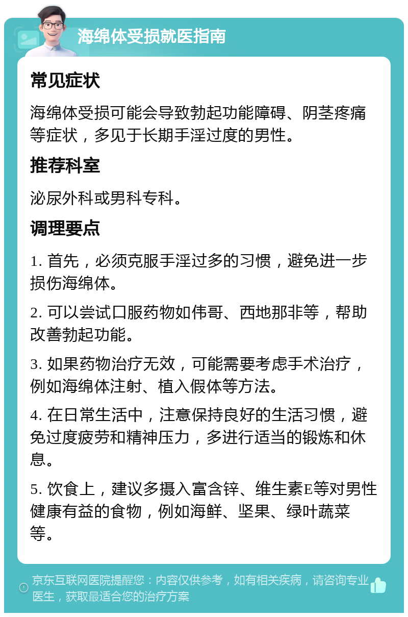 海绵体受损就医指南 常见症状 海绵体受损可能会导致勃起功能障碍、阴茎疼痛等症状，多见于长期手淫过度的男性。 推荐科室 泌尿外科或男科专科。 调理要点 1. 首先，必须克服手淫过多的习惯，避免进一步损伤海绵体。 2. 可以尝试口服药物如伟哥、西地那非等，帮助改善勃起功能。 3. 如果药物治疗无效，可能需要考虑手术治疗，例如海绵体注射、植入假体等方法。 4. 在日常生活中，注意保持良好的生活习惯，避免过度疲劳和精神压力，多进行适当的锻炼和休息。 5. 饮食上，建议多摄入富含锌、维生素E等对男性健康有益的食物，例如海鲜、坚果、绿叶蔬菜等。