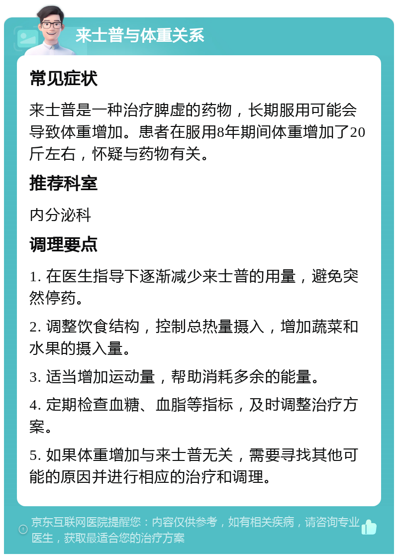 来士普与体重关系 常见症状 来士普是一种治疗脾虚的药物，长期服用可能会导致体重增加。患者在服用8年期间体重增加了20斤左右，怀疑与药物有关。 推荐科室 内分泌科 调理要点 1. 在医生指导下逐渐减少来士普的用量，避免突然停药。 2. 调整饮食结构，控制总热量摄入，增加蔬菜和水果的摄入量。 3. 适当增加运动量，帮助消耗多余的能量。 4. 定期检查血糖、血脂等指标，及时调整治疗方案。 5. 如果体重增加与来士普无关，需要寻找其他可能的原因并进行相应的治疗和调理。