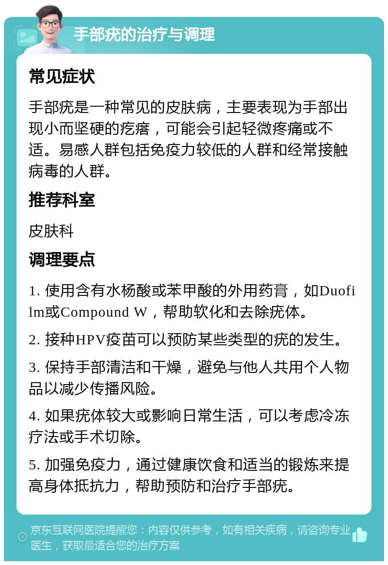 手部疣的治疗与调理 常见症状 手部疣是一种常见的皮肤病，主要表现为手部出现小而坚硬的疙瘩，可能会引起轻微疼痛或不适。易感人群包括免疫力较低的人群和经常接触病毒的人群。 推荐科室 皮肤科 调理要点 1. 使用含有水杨酸或苯甲酸的外用药膏，如Duofilm或Compound W，帮助软化和去除疣体。 2. 接种HPV疫苗可以预防某些类型的疣的发生。 3. 保持手部清洁和干燥，避免与他人共用个人物品以减少传播风险。 4. 如果疣体较大或影响日常生活，可以考虑冷冻疗法或手术切除。 5. 加强免疫力，通过健康饮食和适当的锻炼来提高身体抵抗力，帮助预防和治疗手部疣。