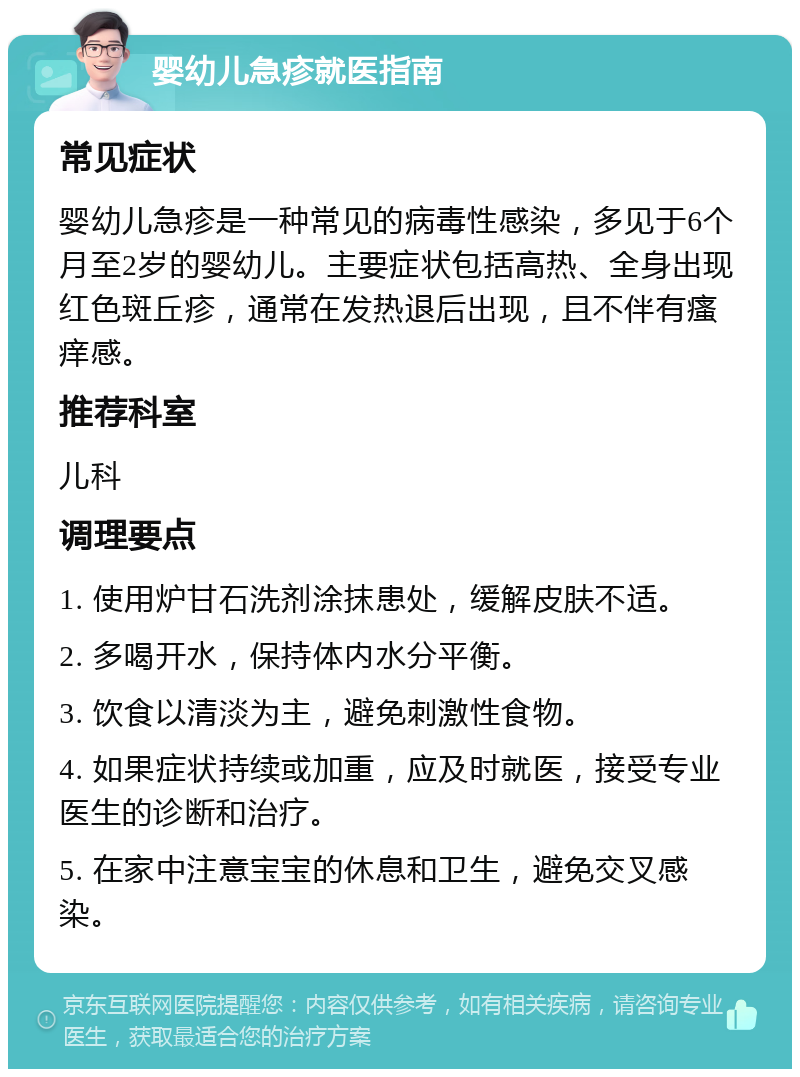 婴幼儿急疹就医指南 常见症状 婴幼儿急疹是一种常见的病毒性感染，多见于6个月至2岁的婴幼儿。主要症状包括高热、全身出现红色斑丘疹，通常在发热退后出现，且不伴有瘙痒感。 推荐科室 儿科 调理要点 1. 使用炉甘石洗剂涂抹患处，缓解皮肤不适。 2. 多喝开水，保持体内水分平衡。 3. 饮食以清淡为主，避免刺激性食物。 4. 如果症状持续或加重，应及时就医，接受专业医生的诊断和治疗。 5. 在家中注意宝宝的休息和卫生，避免交叉感染。