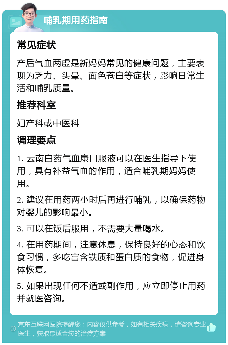 哺乳期用药指南 常见症状 产后气血两虚是新妈妈常见的健康问题，主要表现为乏力、头晕、面色苍白等症状，影响日常生活和哺乳质量。 推荐科室 妇产科或中医科 调理要点 1. 云南白药气血康口服液可以在医生指导下使用，具有补益气血的作用，适合哺乳期妈妈使用。 2. 建议在用药两小时后再进行哺乳，以确保药物对婴儿的影响最小。 3. 可以在饭后服用，不需要大量喝水。 4. 在用药期间，注意休息，保持良好的心态和饮食习惯，多吃富含铁质和蛋白质的食物，促进身体恢复。 5. 如果出现任何不适或副作用，应立即停止用药并就医咨询。